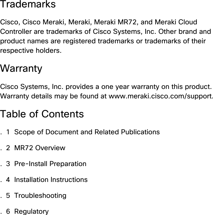 Trademarks Cisco, Cisco Meraki, Meraki, Meraki MR72, and Meraki Cloud Controller are trademarks of Cisco Systems, Inc. Other brand and product names are registered trademarks or trademarks of their respective holders. Warranty Cisco Systems, Inc. provides a one year warranty on this product. Warranty details may be found at www.meraki.cisco.com/support. Table of Contents . 1  Scope of Document and Related Publications  . 2  MR72 Overview  . 3  Pre-Install Preparation  . 4  Installation Instructions  . 5  Troubleshooting  . 6  Regulatory       