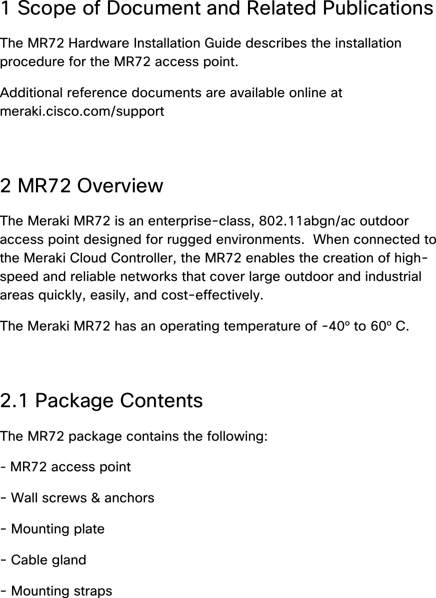 1 Scope of Document and Related Publications The MR72 Hardware Installation Guide describes the installation procedure for the MR72 access point. Additional reference documents are available online at meraki.cisco.com/support  2 MR72 Overview The Meraki MR72 is an enterprise-class, 802.11abgn/ac outdoor access point designed for rugged environments.  When connected to the Meraki Cloud Controller, the MR72 enables the creation of high-speed and reliable networks that cover large outdoor and industrial areas quickly, easily, and cost-effectively. The Meraki MR72 has an operating temperature of -40o to 60o C.  2.1 Package Contents The MR72 package contains the following: - MR72 access point - Wall screws &amp; anchors - Mounting plate - Cable gland - Mounting straps 