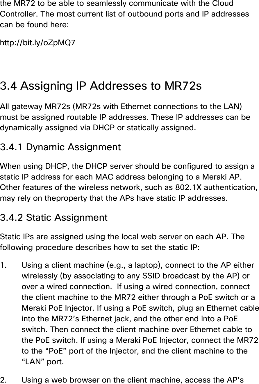 the MR72 to be able to seamlessly communicate with the Cloud Controller. The most current list of outbound ports and IP addresses can be found here: http://bit.ly/oZpMQ7  3.4 Assigning IP Addresses to MR72s All gateway MR72s (MR72s with Ethernet connections to the LAN) must be assigned routable IP addresses. These IP addresses can be dynamically assigned via DHCP or statically assigned. 3.4.1 Dynamic Assignment When using DHCP, the DHCP server should be configured to assign a static IP address for each MAC address belonging to a Meraki AP. Other features of the wireless network, such as 802.1X authentication, may rely on theproperty that the APs have static IP addresses. 3.4.2 Static Assignment Static IPs are assigned using the local web server on each AP. The following procedure describes how to set the static IP: 1. Using a client machine (e.g., a laptop), connect to the AP either wirelessly (by associating to any SSID broadcast by the AP) or over a wired connection.  If using a wired connection, connect the client machine to the MR72 either through a PoE switch or a Meraki PoE Injector. If using a PoE switch, plug an Ethernet cable into the MR72’s Ethernet jack, and the other end into a PoE switch. Then connect the client machine over Ethernet cable to the PoE switch. If using a Meraki PoE Injector, connect the MR72 to the “PoE” port of the Injector, and the client machine to the “LAN” port.  2. Using a web browser on the client machine, access the AP’s 