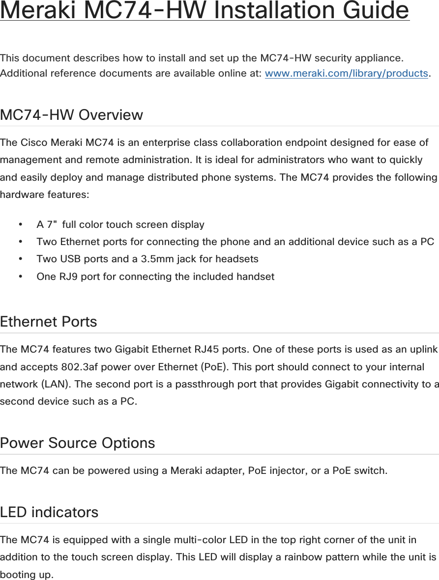 Meraki MC74-HW Installation Guide   This document describes how to install and set up the MC74-HW security appliance. Additional reference documents are available online at: www.meraki.com/library/products.  MC74-HW Overview The Cisco Meraki MC74 is an enterprise class collaboration endpoint designed for ease of management and remote administration. It is ideal for administrators who want to quickly and easily deploy and manage distributed phone systems. The MC74 provides the following hardware features:  • A 7&quot; full color touch screen display   • Two Ethernet ports for connecting the phone and an additional device such as a PC   • Two USB ports and a 3.5mm jack for headsets   • One RJ9 port for connecting the included handset    Ethernet Ports The MC74 features two Gigabit Ethernet RJ45 ports. One of these ports is used as an uplink and accepts 802.3af power over Ethernet (PoE). This port should connect to your internal network (LAN). The second port is a passthrough port that provides Gigabit connectivity to a second device such as a PC.  Power Source Options The MC74 can be powered using a Meraki adapter, PoE injector, or a PoE switch.  LED indicators The MC74 is equipped with a single multi-color LED in the top right corner of the unit in addition to the touch screen display. This LED will display a rainbow pattern while the unit is booting up.   