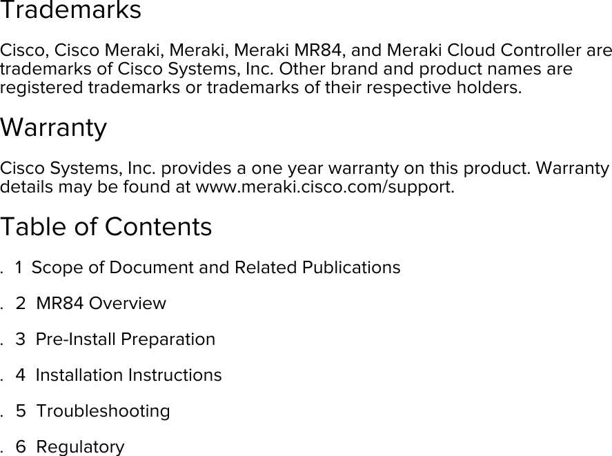   Trademarks Cisco, Cisco Meraki, Meraki, Meraki MR84, and Meraki Cloud Controller are trademarks of Cisco Systems, Inc. Other brand and product names are registered trademarks or trademarks of their respective holders. Warranty Cisco Systems, Inc. provides a one year warranty on this product. Warranty details may be found at www.meraki.cisco.com/support. Table of Contents . 1  Scope of Document and Related Publications  . 2  MR84 Overview  . 3  Pre-Install Preparation  . 4  Installation Instructions  . 5  Troubleshooting  . 6  Regulatory        