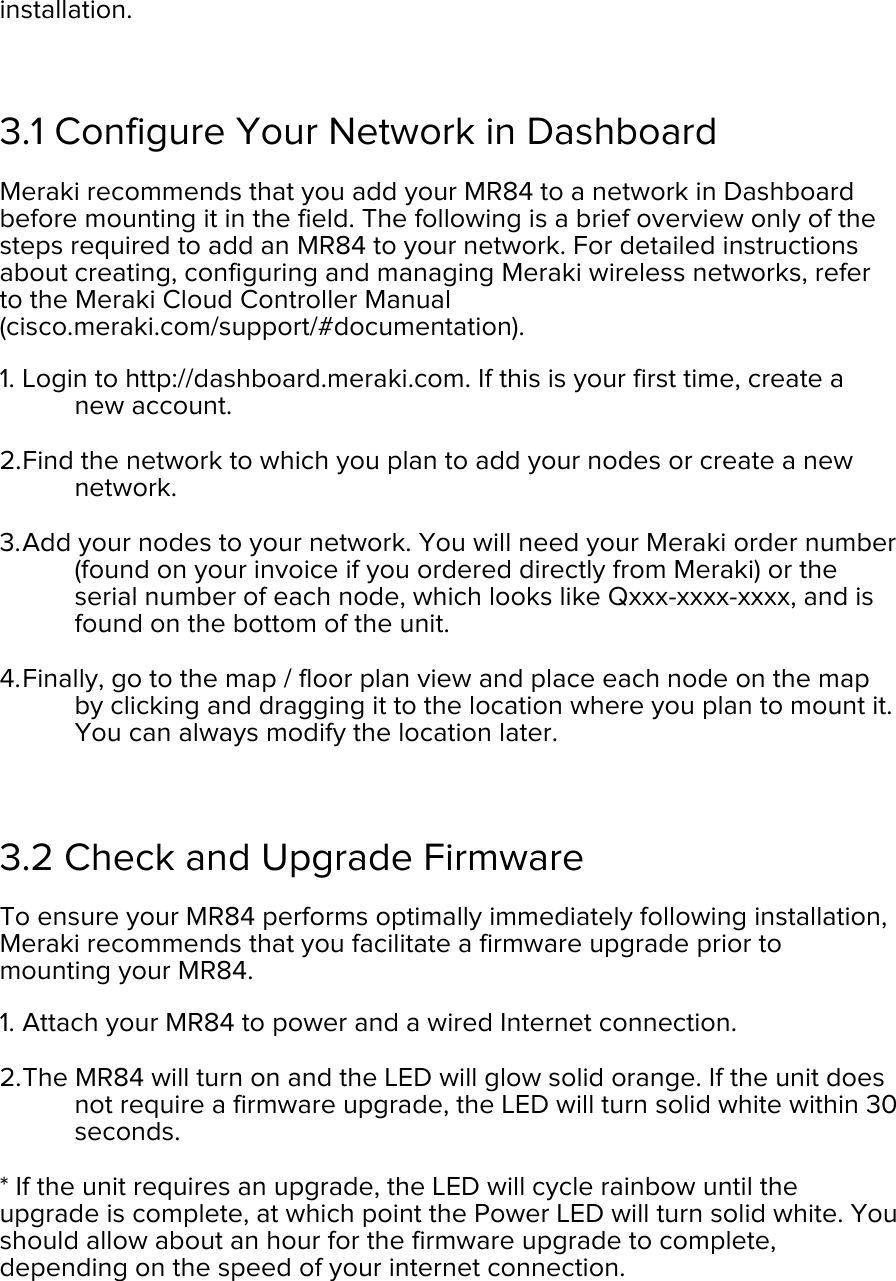 installation.  3.1 Configure Your Network in Dashboard Meraki recommends that you add your MR84 to a network in Dashboard before mounting it in the field. The following is a brief overview only of the steps required to add an MR84 to your network. For detailed instructions about creating, configuring and managing Meraki wireless networks, refer to the Meraki Cloud Controller Manual (cisco.meraki.com/support/#documentation). 1. Login to http://dashboard.meraki.com. If this is your first time, create a new account.  2. Find the network to which you plan to add your nodes or create a new network.  3. Add your nodes to your network. You will need your Meraki order number (found on your invoice if you ordered directly from Meraki) or the serial number of each node, which looks like Qxxx-xxxx-xxxx, and is found on the bottom of the unit.  4. Finally, go to the map / floor plan view and place each node on the map by clicking and dragging it to the location where you plan to mount it. You can always modify the location later.   3.2 Check and Upgrade Firmware To ensure your MR84 performs optimally immediately following installation, Meraki recommends that you facilitate a firmware upgrade prior to mounting your MR84. 1. Attach your MR84 to power and a wired Internet connection. 2. The MR84 will turn on and the LED will glow solid orange. If the unit does not require a firmware upgrade, the LED will turn solid white within 30 seconds.  * If the unit requires an upgrade, the LED will cycle rainbow until the upgrade is complete, at which point the Power LED will turn solid white. You should allow about an hour for the firmware upgrade to complete, depending on the speed of your internet connection.  