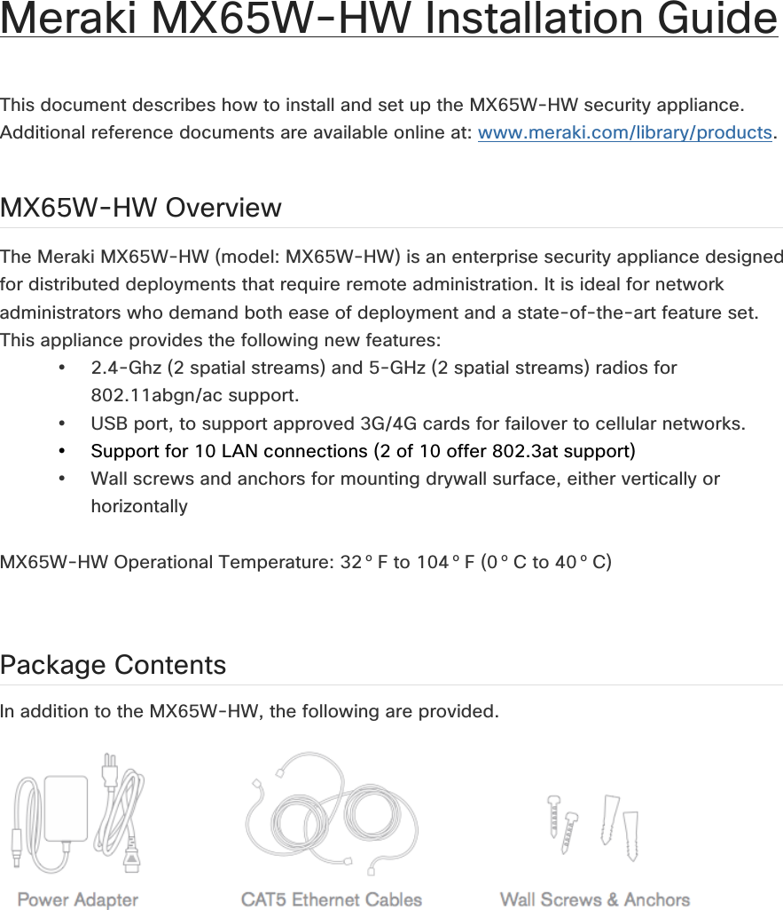 Meraki MX65W-HW Installation Guide   This document describes how to install and set up the MX65W-HW security appliance. Additional reference documents are available online at: www.meraki.com/library/products.  MX65W-HW Overview The Meraki MX65W-HW (model: MX65W-HW) is an enterprise security appliance designed for distributed deployments that require remote administration. It is ideal for network administrators who demand both ease of deployment and a state-of-the-art feature set. This appliance provides the following new features: • 2.4-Ghz (2 spatial streams) and 5-GHz (2 spatial streams) radios for 802.11abgn/ac support. • USB port, to support approved 3G/4G cards for failover to cellular networks. • Support for 10 LAN connections (2 of 10 offer 802.3at support) • Wall screws and anchors for mounting drywall surface, either vertically or horizontally  MX65W-HW Operational Temperature: 32 o F to 104 o F (0 o C to 40 o C)  Package Contents In addition to the MX65W-HW, the following are provided.     