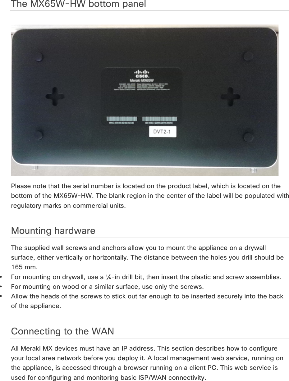 The MX65W-HW bottom panel ! Please note that the serial number is located on the product label, which is located on the bottom of the MX65W-HW. The blank region in the center of the label will be populated with regulatory marks on commercial units. Mounting hardware The supplied wall screws and anchors allow you to mount the appliance on a drywall surface, either vertically or horizontally. The distance between the holes you drill should be 165 mm. • For mounting on drywall, use a ¼-in drill bit, then insert the plastic and screw assemblies. • For mounting on wood or a similar surface, use only the screws.  • Allow the heads of the screws to stick out far enough to be inserted securely into the back of the appliance. Connecting to the WAN All Meraki MX devices must have an IP address. This section describes how to configure your local area network before you deploy it. A local management web service, running on the appliance, is accessed through a browser running on a client PC. This web service is used for configuring and monitoring basic ISP/WAN connectivity.    