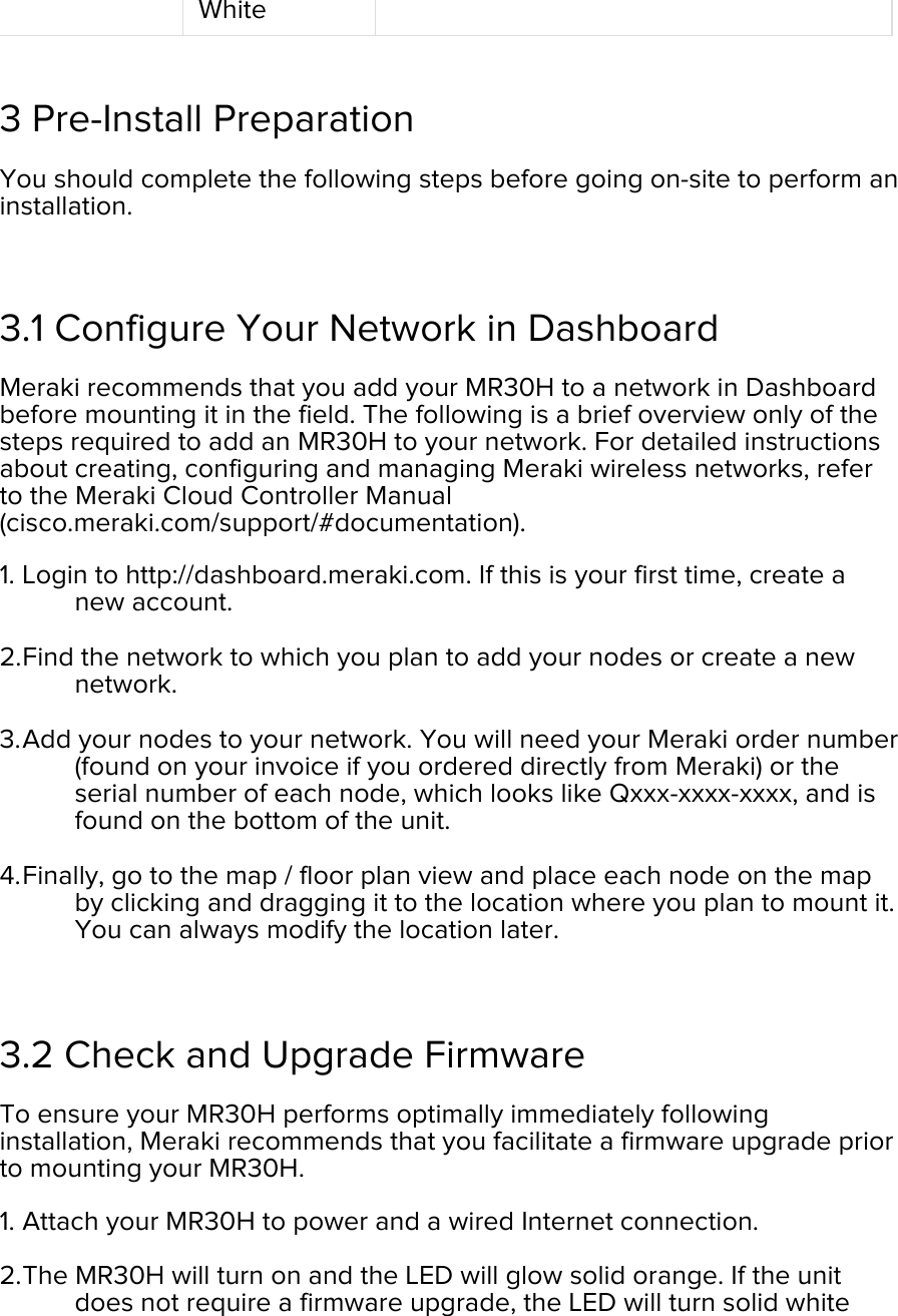 White  3 Pre-Install Preparation You should complete the following steps before going on-site to perform an installation.  3.1 Configure Your Network in Dashboard Meraki recommends that you add your MR30H to a network in Dashboard before mounting it in the field. The following is a brief overview only of the steps required to add an MR30H to your network. For detailed instructions about creating, configuring and managing Meraki wireless networks, refer to the Meraki Cloud Controller Manual (cisco.meraki.com/support/#documentation). 1. Login to http://dashboard.meraki.com. If this is your first time, create a new account.  2. Find the network to which you plan to add your nodes or create a new network.  3. Add your nodes to your network. You will need your Meraki order number (found on your invoice if you ordered directly from Meraki) or the serial number of each node, which looks like Qxxx-xxxx-xxxx, and is found on the bottom of the unit.  4. Finally, go to the map / floor plan view and place each node on the map by clicking and dragging it to the location where you plan to mount it. You can always modify the location later.   3.2 Check and Upgrade Firmware To ensure your MR30H performs optimally immediately following installation, Meraki recommends that you facilitate a firmware upgrade prior to mounting your MR30H. 1. Attach your MR30H to power and a wired Internet connection. 2. The MR30H will turn on and the LED will glow solid orange. If the unit does not require a firmware upgrade, the LED will turn solid white 