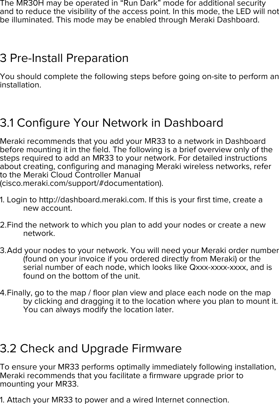 The MR30H may be operated in “Run Dark” mode for additional security and to reduce the visibility of the access point. In this mode, the LED will not be illuminated. This mode may be enabled through Meraki Dashboard.  3 Pre-Install Preparation You should complete the following steps before going on-site to perform an installation.  3.1 Configure Your Network in Dashboard Meraki recommends that you add your MR33 to a network in Dashboard before mounting it in the field. The following is a brief overview only of the steps required to add an MR33 to your network. For detailed instructions about creating, configuring and managing Meraki wireless networks, refer to the Meraki Cloud Controller Manual (cisco.meraki.com/support/#documentation). 1. Login to http://dashboard.meraki.com. If this is your first time, create a new account.  2. Find the network to which you plan to add your nodes or create a new network.  3. Add your nodes to your network. You will need your Meraki order number (found on your invoice if you ordered directly from Meraki) or the serial number of each node, which looks like Qxxx-xxxx-xxxx, and is found on the bottom of the unit.  4. Finally, go to the map / floor plan view and place each node on the map by clicking and dragging it to the location where you plan to mount it. You can always modify the location later.   3.2 Check and Upgrade Firmware To ensure your MR33 performs optimally immediately following installation, Meraki recommends that you facilitate a firmware upgrade prior to mounting your MR33. 1. Attach your MR33 to power and a wired Internet connection. 