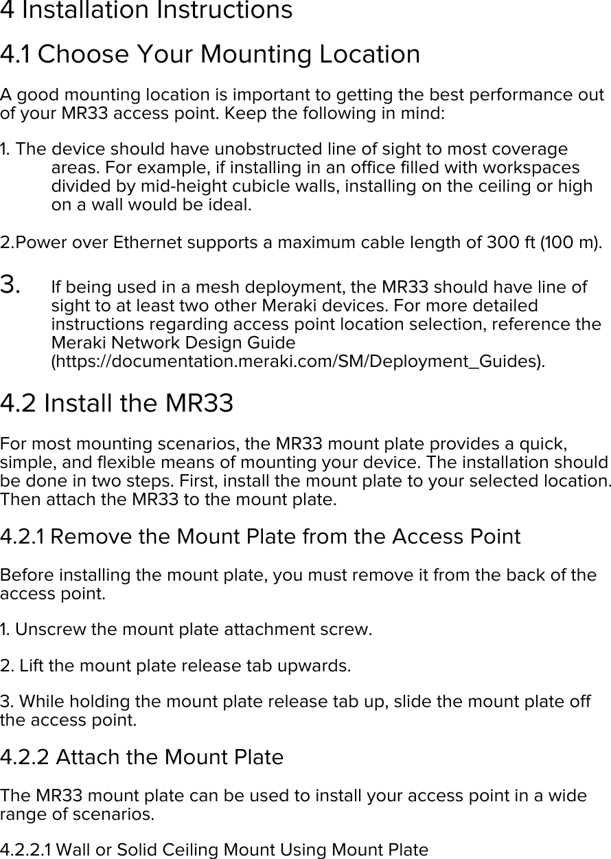  4 Installation Instructions 4.1 Choose Your Mounting Location A good mounting location is important to getting the best performance out of your MR33 access point. Keep the following in mind: 1. The device should have unobstructed line of sight to most coverage areas. For example, if installing in an office filled with workspaces divided by mid-height cubicle walls, installing on the ceiling or high on a wall would be ideal.  2. Power over Ethernet supports a maximum cable length of 300 ft (100 m).  3. If being used in a mesh deployment, the MR33 should have line of sight to at least two other Meraki devices. For more detailed instructions regarding access point location selection, reference the Meraki Network Design Guide (https://documentation.meraki.com/SM/Deployment_Guides).  4.2 Install the MR33 For most mounting scenarios, the MR33 mount plate provides a quick, simple, and flexible means of mounting your device. The installation should be done in two steps. First, install the mount plate to your selected location. Then attach the MR33 to the mount plate. 4.2.1 Remove the Mount Plate from the Access Point Before installing the mount plate, you must remove it from the back of the access point. 1. Unscrew the mount plate attachment screw. 2. Lift the mount plate release tab upwards.  3. While holding the mount plate release tab up, slide the mount plate off the access point. 4.2.2 Attach the Mount Plate The MR33 mount plate can be used to install your access point in a wide range of scenarios. 4.2.2.1 Wall or Solid Ceiling Mount Using Mount Plate 