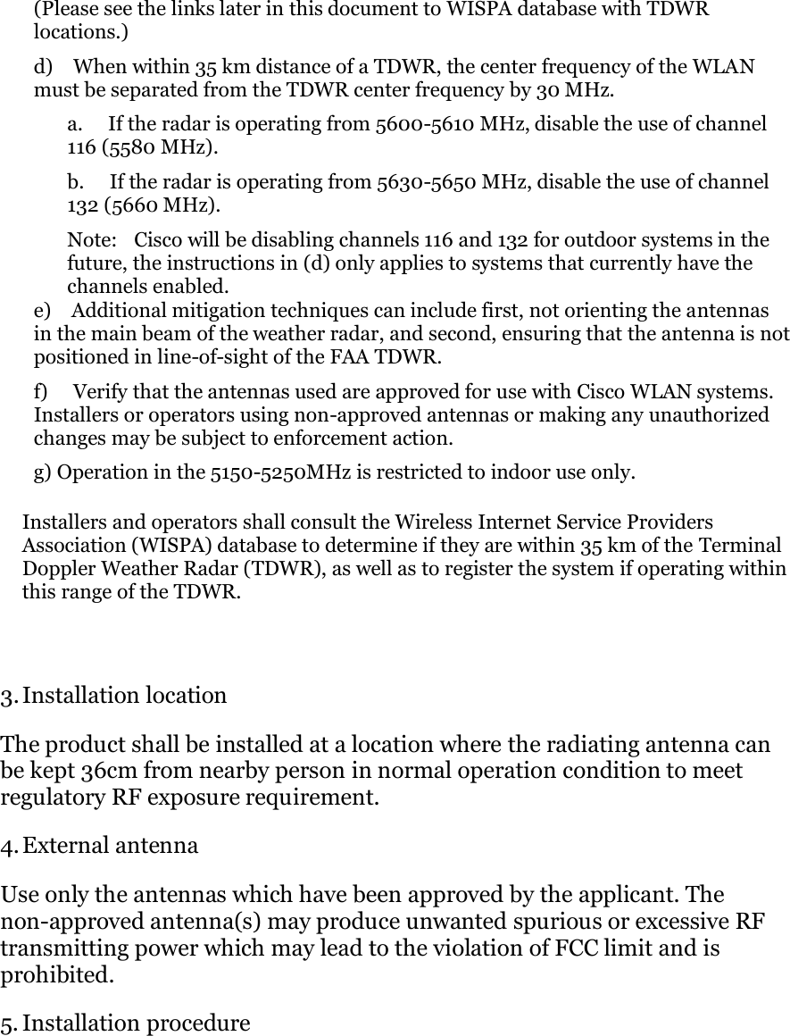 (Please see the links later in this document to WISPA database with TDWR locations.) d)    When within 35 km distance of a TDWR, the center frequency of the WLAN must be separated from the TDWR center frequency by 30 MHz. a.     If the radar is operating from 5600-5610 MHz, disable the use of channel 116 (5580 MHz). b.     If the radar is operating from 5630-5650 MHz, disable the use of channel 132 (5660 MHz). Note:    Cisco will be disabling channels 116 and 132 for outdoor systems in the future, the instructions in (d) only applies to systems that currently have the channels enabled. e)    Additional mitigation techniques can include first, not orienting the antennas in the main beam of the weather radar, and second, ensuring that the antenna is not positioned in line-of-sight of the FAA TDWR. f)     Verify that the antennas used are approved for use with Cisco WLAN systems. Installers or operators using non-approved antennas or making any unauthorized changes may be subject to enforcement action. g) Operation in the 5150-5250MHz is restricted to indoor use only. Installers and operators shall consult the Wireless Internet Service Providers Association (WISPA) database to determine if they are within 35 km of the Terminal Doppler Weather Radar (TDWR), as well as to register the system if operating within this range of the TDWR.   3. Installation location  The product shall be installed at a location where the radiating antenna can be kept 36cm from nearby person in normal operation condition to meet regulatory RF exposure requirement.  4. External antenna  Use only the antennas which have been approved by the applicant. The non-approved antenna(s) may produce unwanted spurious or excessive RF transmitting power which may lead to the violation of FCC limit and is prohibited.  5. Installation procedure 