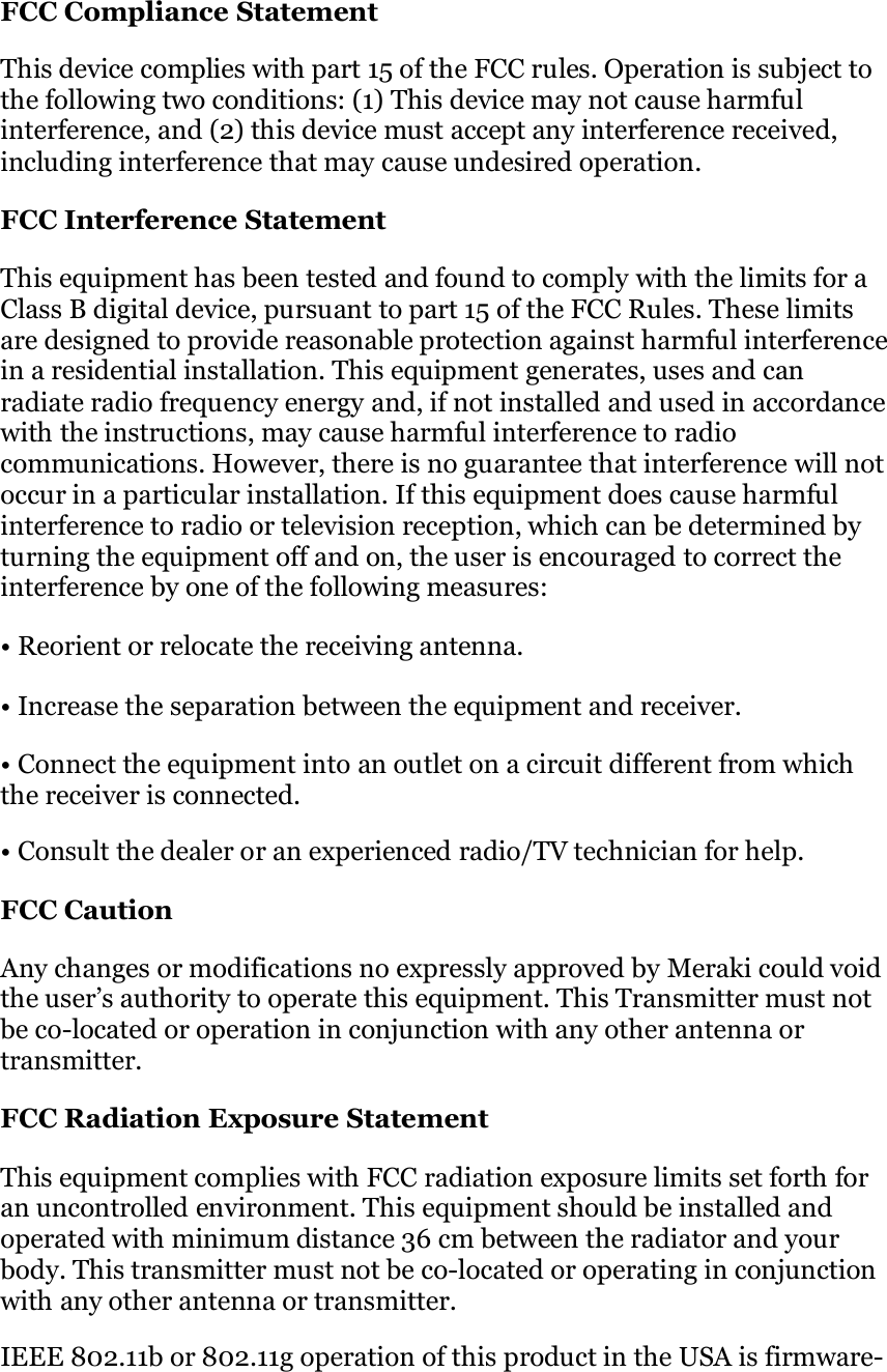   FCC Compliance Statement  This device complies with part 15 of the FCC rules. Operation is subject to the following two conditions: (1) This device may not cause harmful interference, and (2) this device must accept any interference received, including interference that may cause undesired operation.  FCC Interference Statement  This equipment has been tested and found to comply with the limits for a Class B digital device, pursuant to part 15 of the FCC Rules. These limits  are designed to provide reasonable protection against harmful interference in a residential installation. This equipment generates, uses and can  radiate radio frequency energy and, if not installed and used in accordance with the instructions, may cause harmful interference to radio communications. However, there is no guarantee that interference will not occur in a particular installation. If this equipment does cause harmful interference to radio or television reception, which can be determined by turning the equipment off and on, the user is encouraged to correct the interference by one of the following measures:  • Reorient or relocate the receiving antenna.  • Increase the separation between the equipment and receiver.  • Connect the equipment into an outlet on a circuit different from which the receiver is connected.  • Consult the dealer or an experienced radio/TV technician for help.  FCC Caution  Any changes or modifications no expressly approved by Meraki could void the user’s authority to operate this equipment. This Transmitter must not be co-located or operation in conjunction with any other antenna or transmitter.  FCC Radiation Exposure Statement  This equipment complies with FCC radiation exposure limits set forth for an uncontrolled environment. This equipment should be installed and operated with minimum distance 36 cm between the radiator and your body. This transmitter must not be co-located or operating in conjunction with any other antenna or transmitter.  IEEE 802.11b or 802.11g operation of this product in the USA is firmware- 