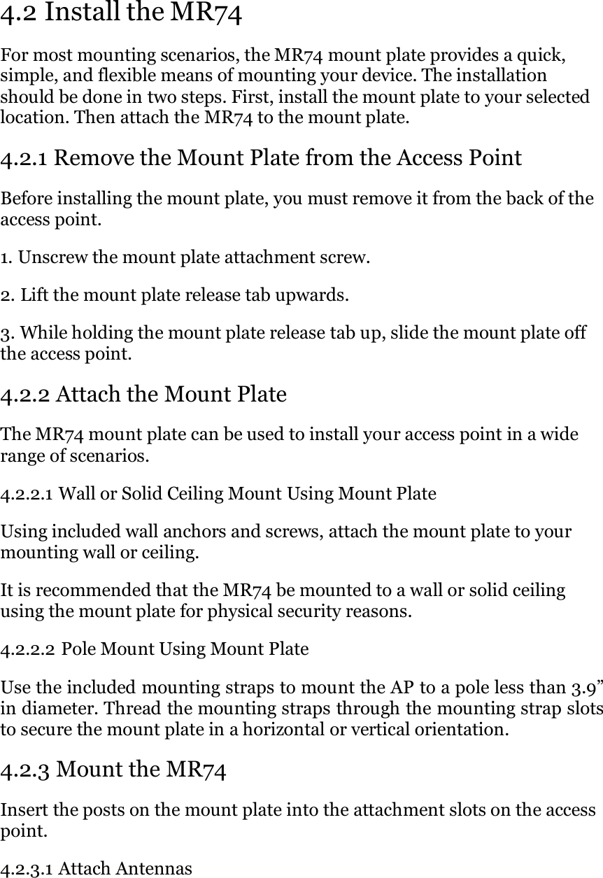   4.2 Install the MR74 For most mounting scenarios, the MR74 mount plate provides a quick, simple, and flexible means of mounting your device. The installation should be done in two steps. First, install the mount plate to your selected location. Then attach the MR74 to the mount plate.  4.2.1 Remove the Mount Plate from the Access Point Before installing the mount plate, you must remove it from the back of the access point.  1. Unscrew the mount plate attachment screw.  2. Lift the mount plate release tab upwards.  3. While holding the mount plate release tab up, slide the mount plate off the access point.  4.2.2 Attach the Mount Plate The MR74 mount plate can be used to install your access point in a wide range of scenarios.  4.2.2.1 Wall or Solid Ceiling Mount Using Mount Plate  Using included wall anchors and screws, attach the mount plate to your mounting wall or ceiling.  It is recommended that the MR74 be mounted to a wall or solid ceiling using the mount plate for physical security reasons.  4.2.2.2 Pole Mount Using Mount Plate  Use the included mounting straps to mount the AP to a pole less than 3.9” in diameter. Thread the mounting straps through the mounting strap slots to secure the mount plate in a horizontal or vertical orientation.  4.2.3 Mount the MR74 Insert the posts on the mount plate into the attachment slots on the access point.  4.2.3.1 Attach Antennas 
