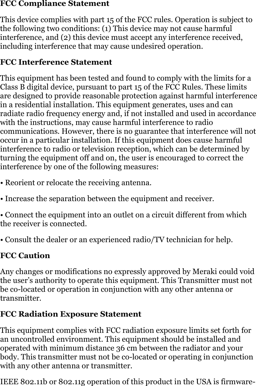FCC Compliance Statement  This device complies with part 15 of the FCC rules. Operation is subject to the following two conditions: (1) This device may not cause harmful interference, and (2) this device must accept any interference received, including interference that may cause undesired operation.  FCC Interference Statement This equipment has been tested and found to comply with the limits for a Class B digital device, pursuant to part 15 of the FCC Rules. These limits are designed to provide reasonable protection against harmful interference in a residential installation. This equipment generates, uses and can radiate radio frequency energy and, if not installed and used in accordance with the instructions, may cause harmful interference to radio communications. However, there is no guarantee that interference will not occur in a particular installation. If this equipment does cause harmful interference to radio or television reception, which can be determined by turning the equipment off and on, the user is encouraged to correct the interference by one of the following measures:  • Reorient or relocate the receiving antenna. • Increase the separation between the equipment and receiver. • Connect the equipment into an outlet on a circuit different from which the receiver is connected.  • Consult the dealer or an experienced radio/TV technician for help.  FCC Caution Any changes or modifications no expressly approved by Meraki could void the user’s authority to operate this equipment. This Transmitter must not be co-located or operation in conjunction with any other antenna or transmitter.  FCC Radiation Exposure Statement This equipment complies with FCC radiation exposure limits set forth for an uncontrolled environment. This equipment should be installed and operated with minimum distance 36 cm between the radiator and your body. This transmitter must not be co-located or operating in conjunction with any other antenna or transmitter.  IEEE 802.11b or 802.11g operation of this product in the USA is firmware-