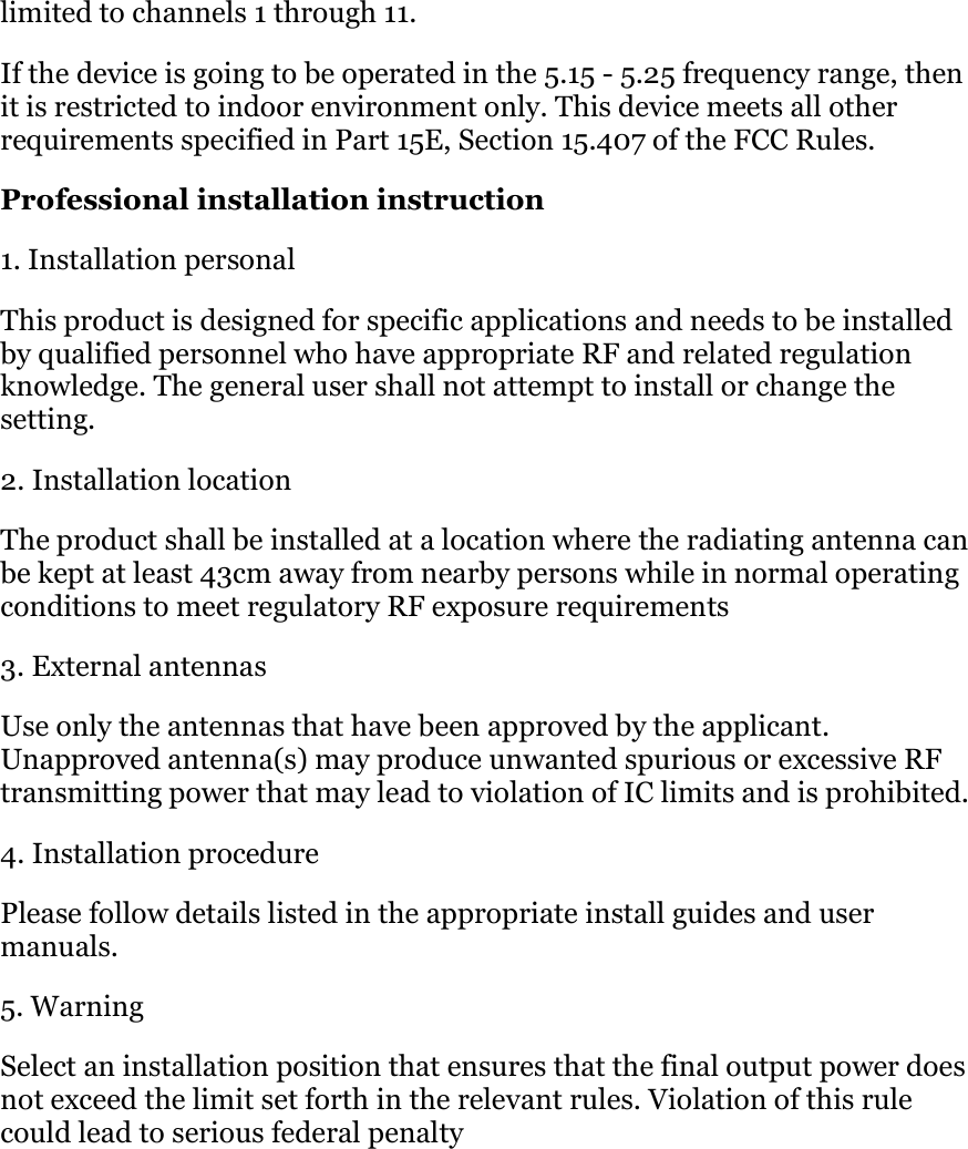 limited to channels 1 through 11.  If the device is going to be operated in the 5.15 - 5.25 frequency range, then it is restricted to indoor environment only. This device meets all other requirements specified in Part 15E, Section 15.407 of the FCC Rules.  Professional installation instruction 1. Installation personal  This product is designed for specific applications and needs to be installed by qualified personnel who have appropriate RF and related regulation knowledge. The general user shall not attempt to install or change the setting. 2. Installation location  The product shall be installed at a location where the radiating antenna can be kept at least 43cm away from nearby persons while in normal operating conditions to meet regulatory RF exposure requirements 3. External antennas Use only the antennas that have been approved by the applicant. Unapproved antenna(s) may produce unwanted spurious or excessive RF transmitting power that may lead to violation of IC limits and is prohibited. 4. Installation procedure  Please follow details listed in the appropriate install guides and user manuals. 5. Warning  Select an installation position that ensures that the final output power does not exceed the limit set forth in the relevant rules. Violation of this rule could lead to serious federal penalty 