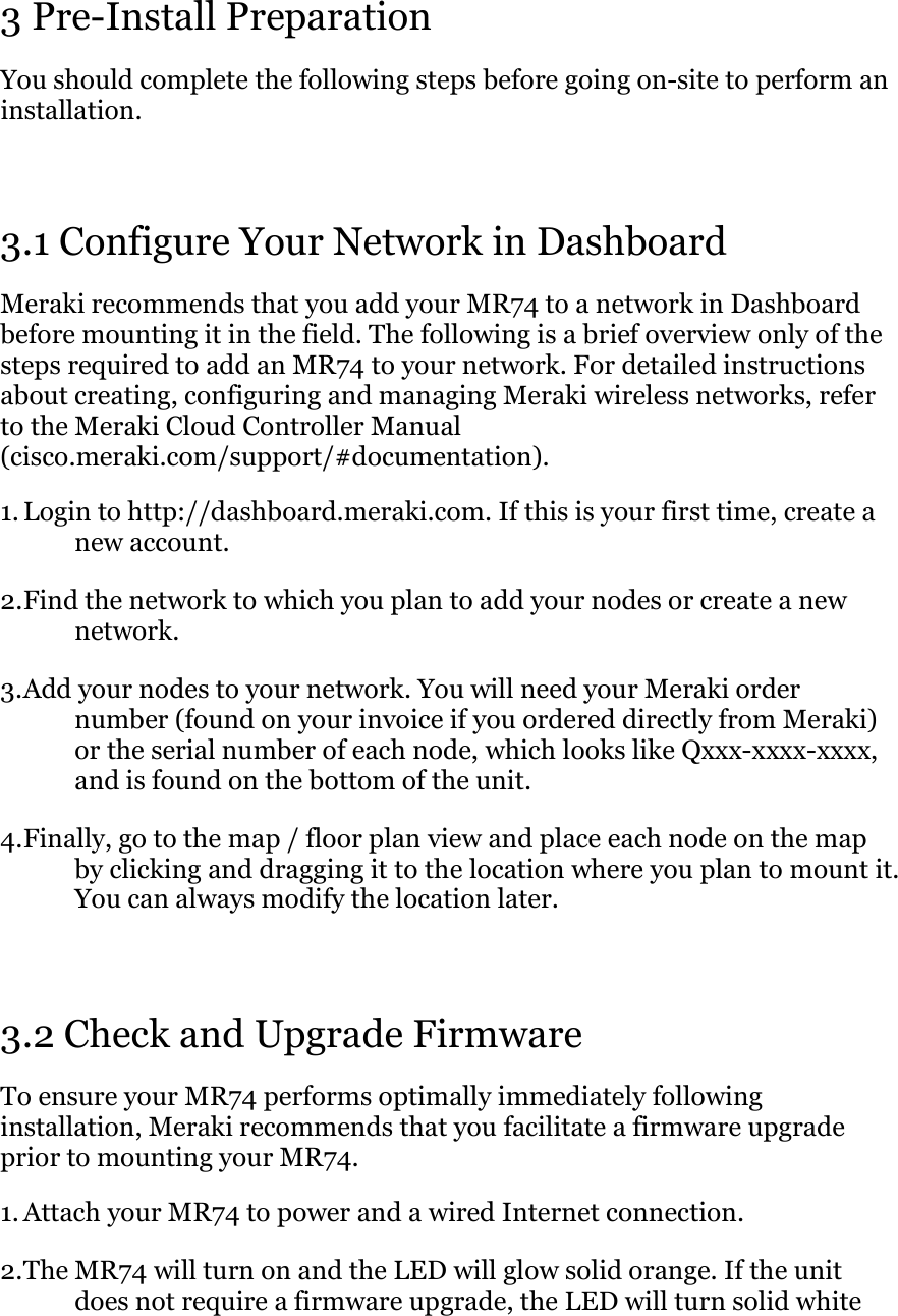 3 Pre-Install Preparation You should complete the following steps before going on-site to perform an installation.  3.1 Configure Your Network in Dashboard Meraki recommends that you add your MR74 to a network in Dashboard before mounting it in the field. The following is a brief overview only of the steps required to add an MR74 to your network. For detailed instructions about creating, configuring and managing Meraki wireless networks, refer to the Meraki Cloud Controller Manual (cisco.meraki.com/support/#documentation). 1. Login to http://dashboard.meraki.com. If this is your first time, create a new account.  2. Find the network to which you plan to add your nodes or create a new network.  3. Add your nodes to your network. You will need your Meraki order number (found on your invoice if you ordered directly from Meraki) or the serial number of each node, which looks like Qxxx-xxxx-xxxx, and is found on the bottom of the unit.  4. Finally, go to the map / floor plan view and place each node on the map by clicking and dragging it to the location where you plan to mount it. You can always modify the location later.   3.2 Check and Upgrade Firmware To ensure your MR74 performs optimally immediately following installation, Meraki recommends that you facilitate a firmware upgrade prior to mounting your MR74. 1. Attach your MR74 to power and a wired Internet connection. 2. The MR74 will turn on and the LED will glow solid orange. If the unit does not require a firmware upgrade, the LED will turn solid white 