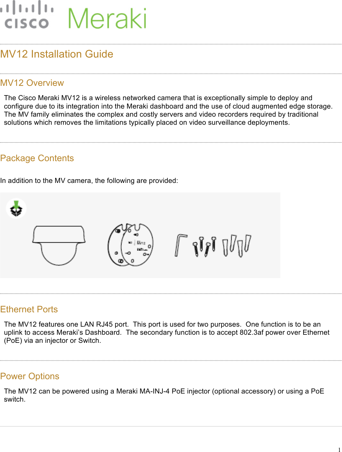 !1  MV12 Installation Guide  MV12 Overview The Cisco Meraki MV12 is a wireless networked camera that is exceptionally simple to deploy and configure due to its integration into the Meraki dashboard and the use of cloud augmented edge storage. The MV family eliminates the complex and costly servers and video recorders required by traditional solutions which removes the limitations typically placed on video surveillance deployments. Package Contents In addition to the MV camera, the following are provided:   Ethernet Ports The MV12 features one LAN RJ45 port.  This port is used for two purposes.  One function is to be an uplink to access Meraki’s Dashboard.  The secondary function is to accept 802.3af power over Ethernet (PoE) via an injector or Switch. Power Options The MV12 can be powered using a Meraki MA-INJ-4 PoE injector (optional accessory) or using a PoE switch. 