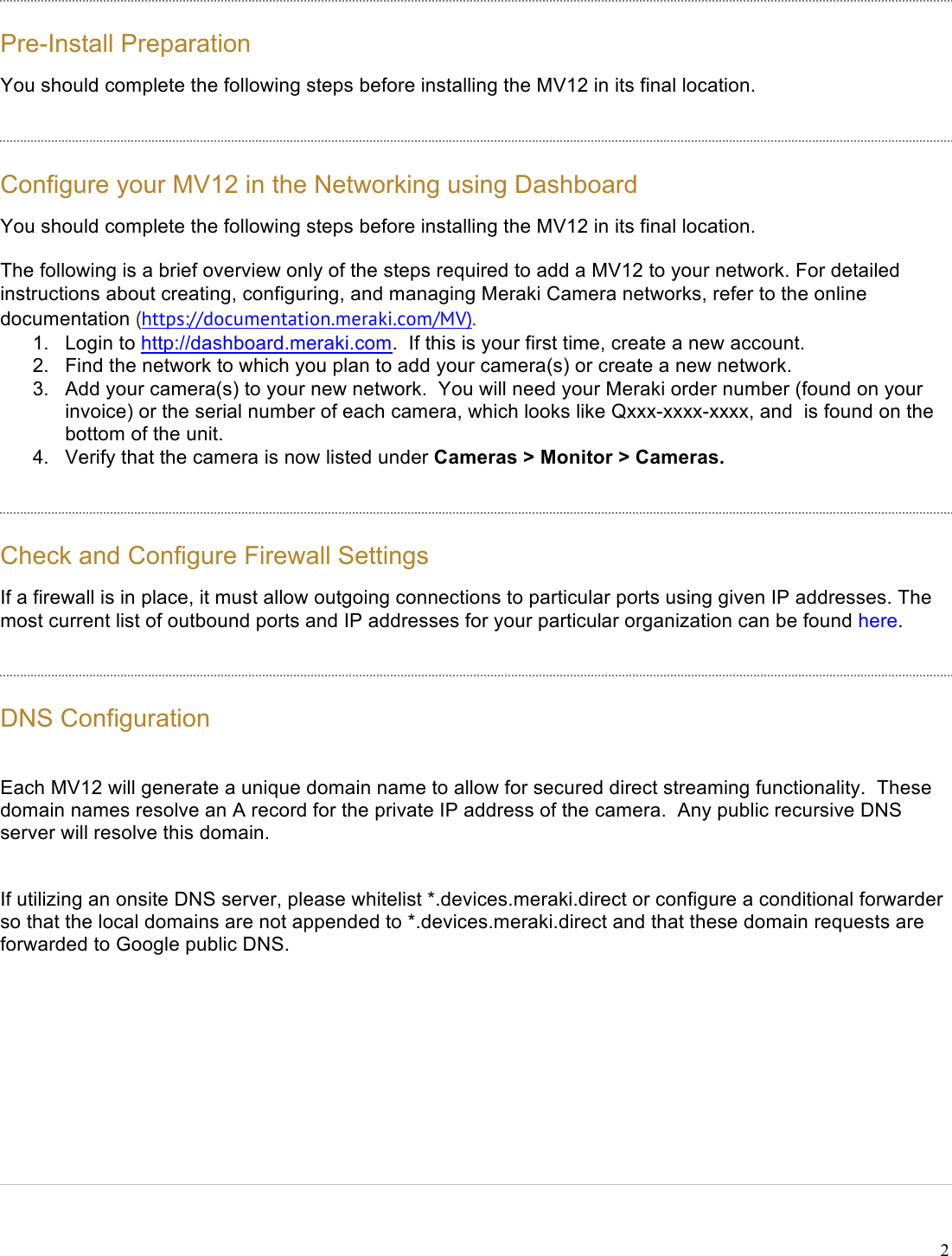 !2 Pre-Install Preparation You should complete the following steps before installing the MV12 in its final location. Configure your MV12 in the Networking using Dashboard You should complete the following steps before installing the MV12 in its final location. The following is a brief overview only of the steps required to add a MV12 to your network. For detailed instructions about creating, configuring, and managing Meraki Camera networks, refer to the online documentation (https://documentation.meraki.com/MV). 1. Login to http://dashboard.meraki.com.  If this is your first time, create a new account. 2. Find the network to which you plan to add your camera(s) or create a new network. 3. Add your camera(s) to your new network.  You will need your Meraki order number (found on your invoice) or the serial number of each camera, which looks like Qxxx-xxxx-xxxx, and  is found on the bottom of the unit. 4. Verify that the camera is now listed under Cameras &gt; Monitor &gt; Cameras. Check and Configure Firewall Settings If a firewall is in place, it must allow outgoing connections to particular ports using given IP addresses. The most current list of outbound ports and IP addresses for your particular organization can be found here. DNS Configuration Each MV12 will generate a unique domain name to allow for secured direct streaming functionality.  These domain names resolve an A record for the private IP address of the camera.  Any public recursive DNS server will resolve this domain. If utilizing an onsite DNS server, please whitelist *.devices.meraki.direct or configure a conditional forwarder so that the local domains are not appended to *.devices.meraki.direct and that these domain requests are forwarded to Google public DNS.   