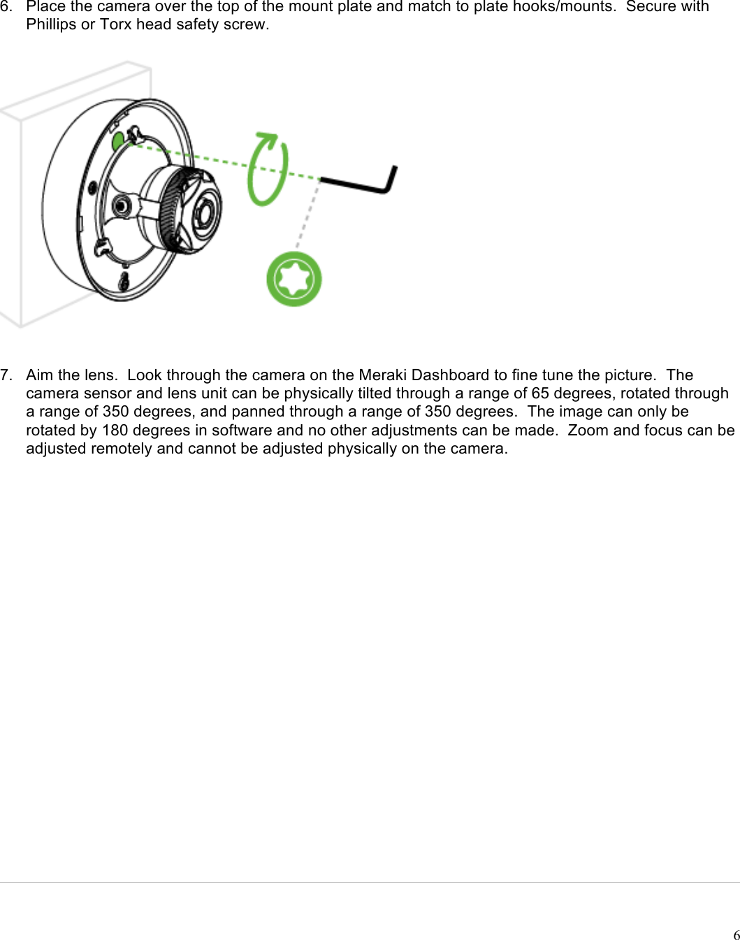 !6   6. Place the camera over the top of the mount plate and match to plate hooks/mounts.  Secure with Phillips or Torx head safety screw.  7. Aim the lens.  Look through the camera on the Meraki Dashboard to fine tune the picture.  The camera sensor and lens unit can be physically tilted through a range of 65 degrees, rotated through a range of 350 degrees, and panned through a range of 350 degrees.  The image can only be rotated by 180 degrees in software and no other adjustments can be made.  Zoom and focus can be adjusted remotely and cannot be adjusted physically on the camera. 