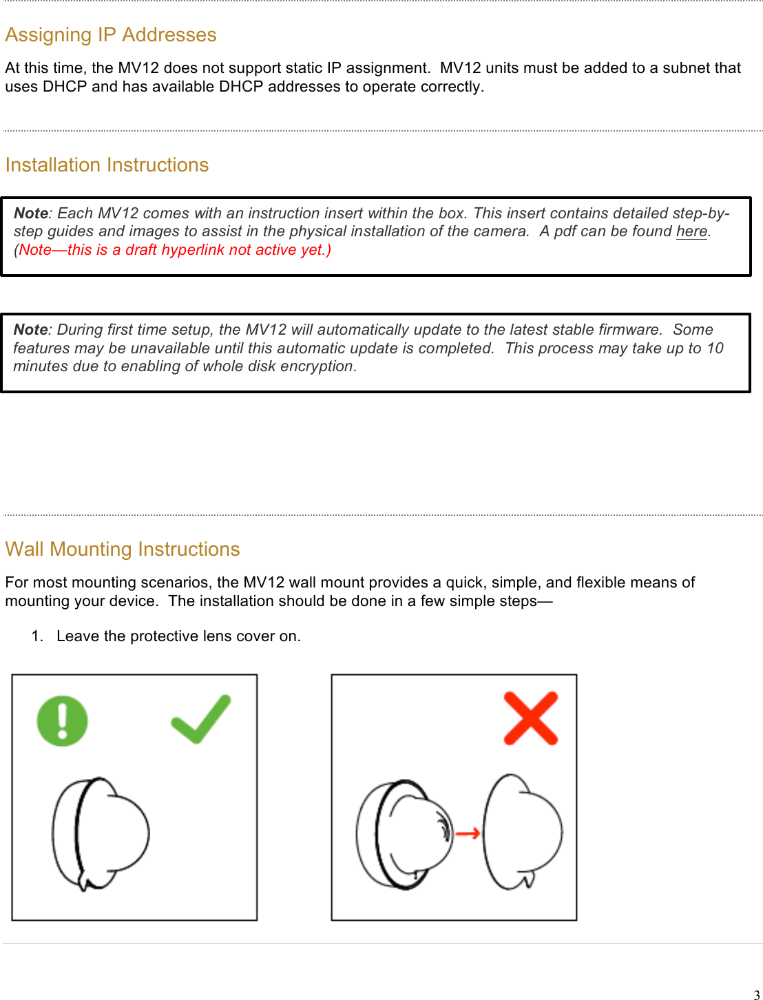 !3 Assigning IP Addresses At this time, the MV12 does not support static IP assignment.  MV12 units must be added to a subnet that uses DHCP and has available DHCP addresses to operate correctly. Installation Instructions   Wall Mounting Instructions For most mounting scenarios, the MV12 wall mount provides a quick, simple, and flexible means of mounting your device.  The installation should be done in a few simple steps— 1. Leave the protective lens cover on.  Note: Each MV12 comes with an instruction insert within the box. This insert contains detailed step-by-step guides and images to assist in the physical installation of the camera.  A pdf can be found here. (Note—this is a draft hyperlink not active yet.) !Note: During first time setup, the MV12 will automatically update to the latest stable firmware.  Some features may be unavailable until this automatic update is completed.  This process may take up to 10 minutes due to enabling of whole disk encryption. !