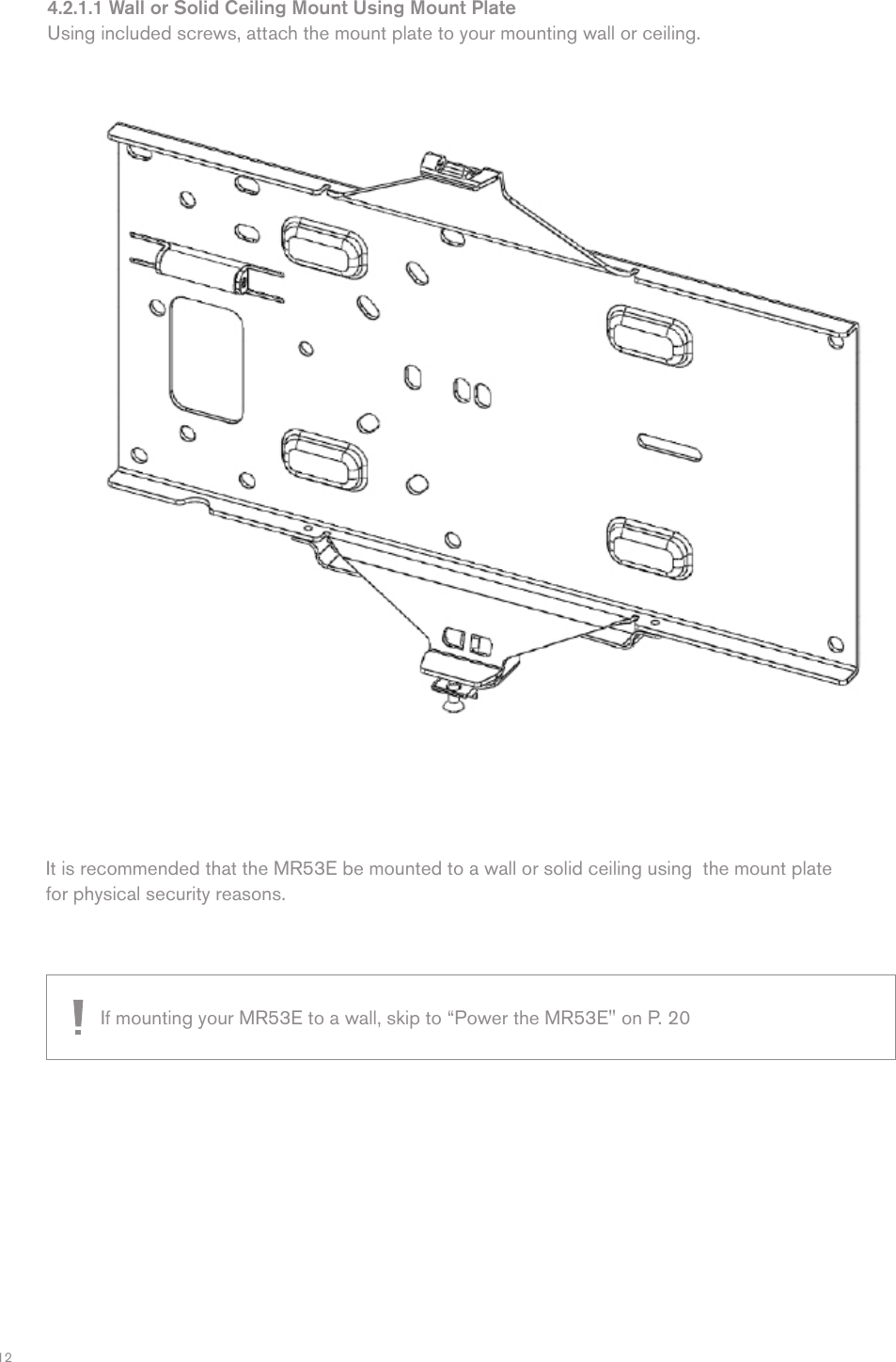 124.2.1.1 Wall or Solid Ceiling Mount Using Mount PlateUsing included screws, attach the mount plate to your mounting wall or ceiling.It is recommended that the MR53E be mounted to a wall or solid ceiling using  the mount plate for physical security reasons.If mounting your MR53E to a wall, skip to “Power the MR53E&quot; on P. 20