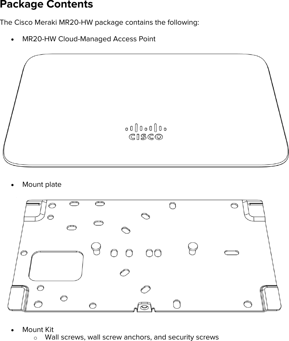 Package Contents The Cisco Meraki MR20-HW package contains the following: • MR20-HW Cloud-Managed Access Point  • Mount plate  • Mount Kit o Wall screws, wall screw anchors, and security screws 