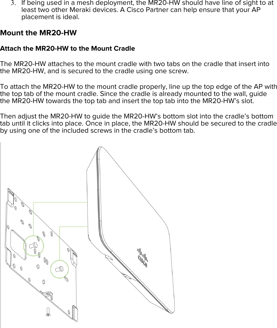 3. If being used in a mesh deployment, the MR20-HW should have line of sight to at least two other Meraki devices. A Cisco Partner can help ensure that your AP placement is ideal. Mount the MR20-HW Attach the MR20-HW to the Mount Cradle The MR20-HW attaches to the mount cradle with two tabs on the cradle that insert into the MR20-HW, and is secured to the cradle using one screw. To attach the MR20-HW to the mount cradle properly, line up the top edge of the AP with the top tab of the mount cradle. Since the cradle is already mounted to the wall, guide the MR20-HW towards the top tab and insert the top tab into the MR20-HW’s slot. Then adjust the MR20-HW to guide the MR20-HW’s bottom slot into the cradle’s bottom tab until it clicks into place. Once in place, the MR20-HW should be secured to the cradle by using one of the included screws in the cradle’s bottom tab.  