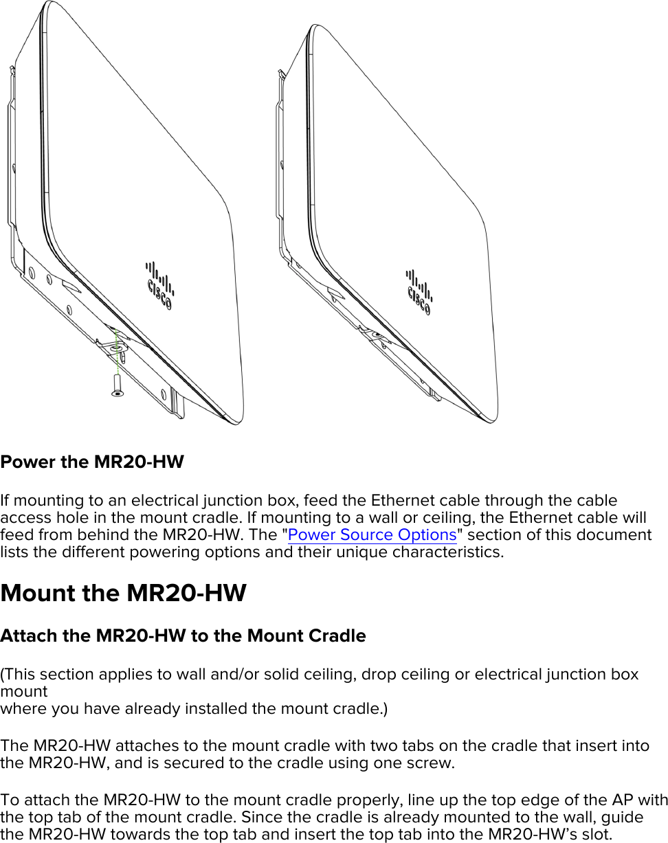 ! Power the MR20-HW If mounting to an electrical junction box, feed the Ethernet cable through the cable access hole in the mount cradle. If mounting to a wall or ceiling, the Ethernet cable will feed from behind the MR20-HW. The &quot;Power Source Options&quot; section of this document lists the different powering options and their unique characteristics.  Mount the MR20-HW Attach the MR20-HW to the Mount Cradle (This section applies to wall and/or solid ceiling, drop ceiling or electrical junction box mount  where you have already installed the mount cradle.) The MR20-HW attaches to the mount cradle with two tabs on the cradle that insert into the MR20-HW, and is secured to the cradle using one screw. To attach the MR20-HW to the mount cradle properly, line up the top edge of the AP with the top tab of the mount cradle. Since the cradle is already mounted to the wall, guide the MR20-HW towards the top tab and insert the top tab into the MR20-HW’s slot.  