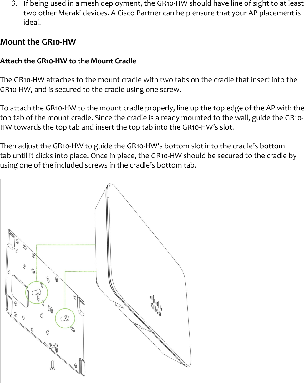 3. If being used in a mesh deployment, the GR10-HW should have line of sight to at least two other Meraki devices. A Cisco Partner can help ensure that your AP placement is ideal. Mount the GR10-HW Attach the GR10-HW to the Mount Cradle The GR10-HW attaches to the mount cradle with two tabs on the cradle that insert into the GR10-HW, and is secured to the cradle using one screw. To attach the GR10-HW to the mount cradle properly, line up the top edge of the AP with the top tab of the mount cradle. Since the cradle is already mounted to the wall, guide the GR10-HW towards the top tab and insert the top tab into the GR10-HW’s slot. Then adjust the GR10-HW to guide the GR10-HW’s bottom slot into the cradle’s bottom tab until it clicks into place. Once in place, the GR10-HW should be secured to the cradle by using one of the included screws in the cradle’s bottom tab.  