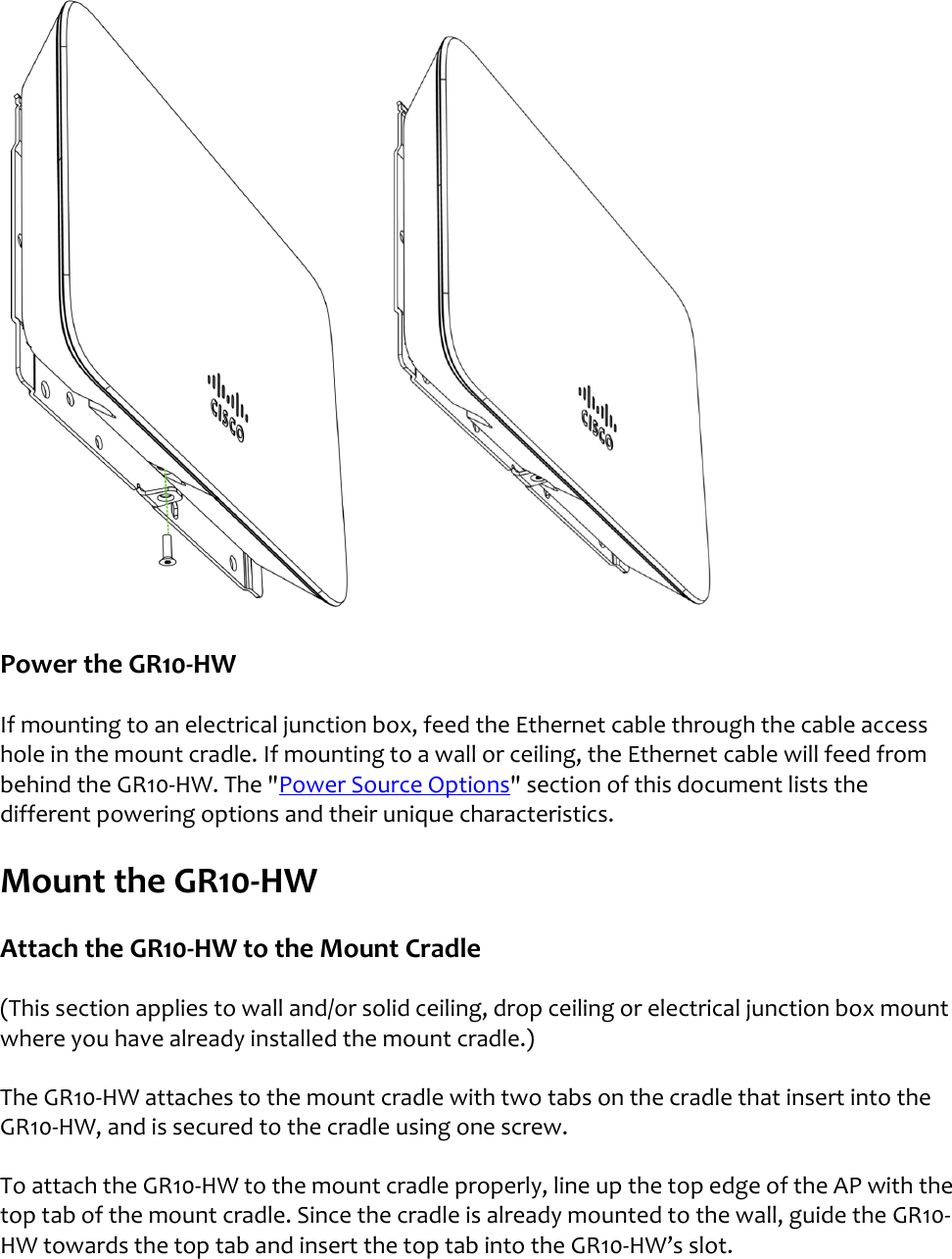   Power the GR10-HW If mounting to an electrical junction box, feed the Ethernet cable through the cable access hole in the mount cradle. If mounting to a wall or ceiling, the Ethernet cable will feed from behind the GR10-HW. The &quot;Power Source Options&quot; section of this document lists the different powering options and their unique characteristics.  Mount the GR10-HW Attach the GR10-HW to the Mount Cradle (This section applies to wall and/or solid ceiling, drop ceiling or electrical junction box mount  where you have already installed the mount cradle.) The GR10-HW attaches to the mount cradle with two tabs on the cradle that insert into the GR10-HW, and is secured to the cradle using one screw. To attach the GR10-HW to the mount cradle properly, line up the top edge of the AP with the top tab of the mount cradle. Since the cradle is already mounted to the wall, guide the GR10-HW towards the top tab and insert the top tab into the GR10-HW’s slot. 