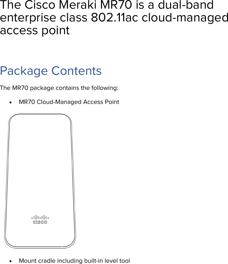The Cisco Meraki MR70 is a dual-band enterprise class 802.11ac cloud-managed access point  Package Contents The MR70 package contains the following: • MR70 Cloud-Managed Access Point  • Mount cradle including built-in level tool 