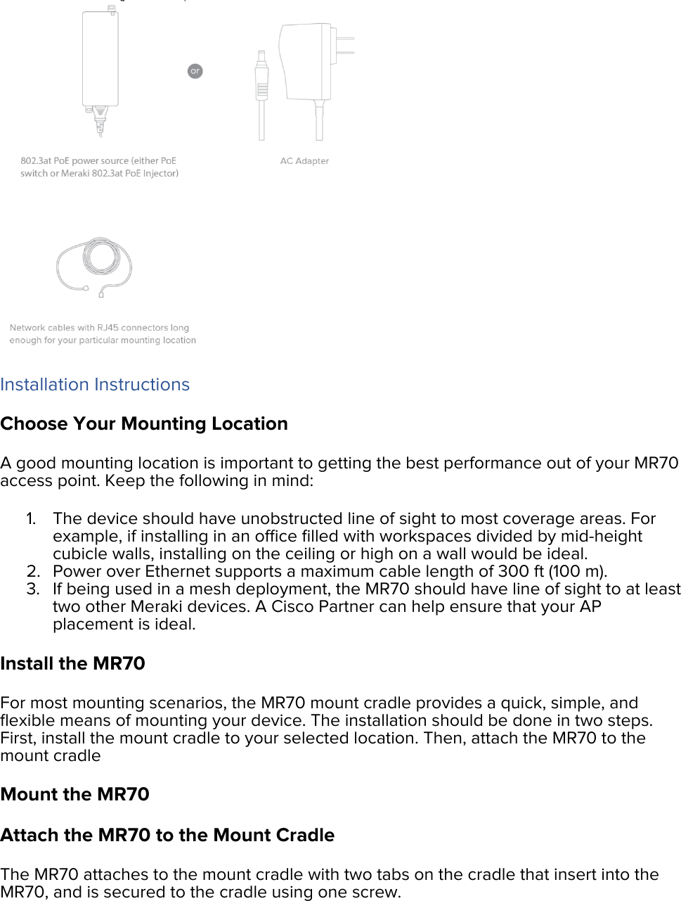  Installation Instructions Choose Your Mounting Location A good mounting location is important to getting the best performance out of your MR70 access point. Keep the following in mind: 1. The device should have unobstructed line of sight to most coverage areas. For example, if installing in an ofﬁce ﬁlled with workspaces divided by mid-height cubicle walls, installing on the ceiling or high on a wall would be ideal. 2. Power over Ethernet supports a maximum cable length of 300 ft (100 m). 3. If being used in a mesh deployment, the MR70 should have line of sight to at least two other Meraki devices. A Cisco Partner can help ensure that your AP placement is ideal. Install the MR70 For most mounting scenarios, the MR70 mount cradle provides a quick, simple, and ﬂexible means of mounting your device. The installation should be done in two steps. First, install the mount cradle to your selected location. Then, attach the MR70 to the mount cradle Mount the MR70 Attach the MR70 to the Mount Cradle The MR70 attaches to the mount cradle with two tabs on the cradle that insert into the MR70, and is secured to the cradle using one screw. 