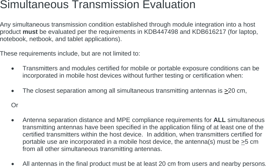 Simultaneous Transmission Evaluation   Any simultaneous transmission condition established through module integration into a host product must be evaluated per the requirements in KDB447498 and KDB616217 (for laptop, notebook, netbook, and tablet applications).  These requirements include, but are not limited to:    Transmitters and modules certified for mobile or portable exposure conditions can be incorporated in mobile host devices without further testing or certification when:    The closest separation among all simultaneous transmitting antennas is &gt;20 cm,  Or    Antenna separation distance and MPE compliance requirements for ALL simultaneous transmitting antennas have been specified in the application filing of at least one of the certified transmitters within the host device.  In addition, when transmitters certified for portable use are incorporated in a mobile host device, the antenna(s) must be &gt;5 cm from all other simultaneous transmitting antennas.      All antennas in the final product must be at least 20 cm from users and nearby persons.    
