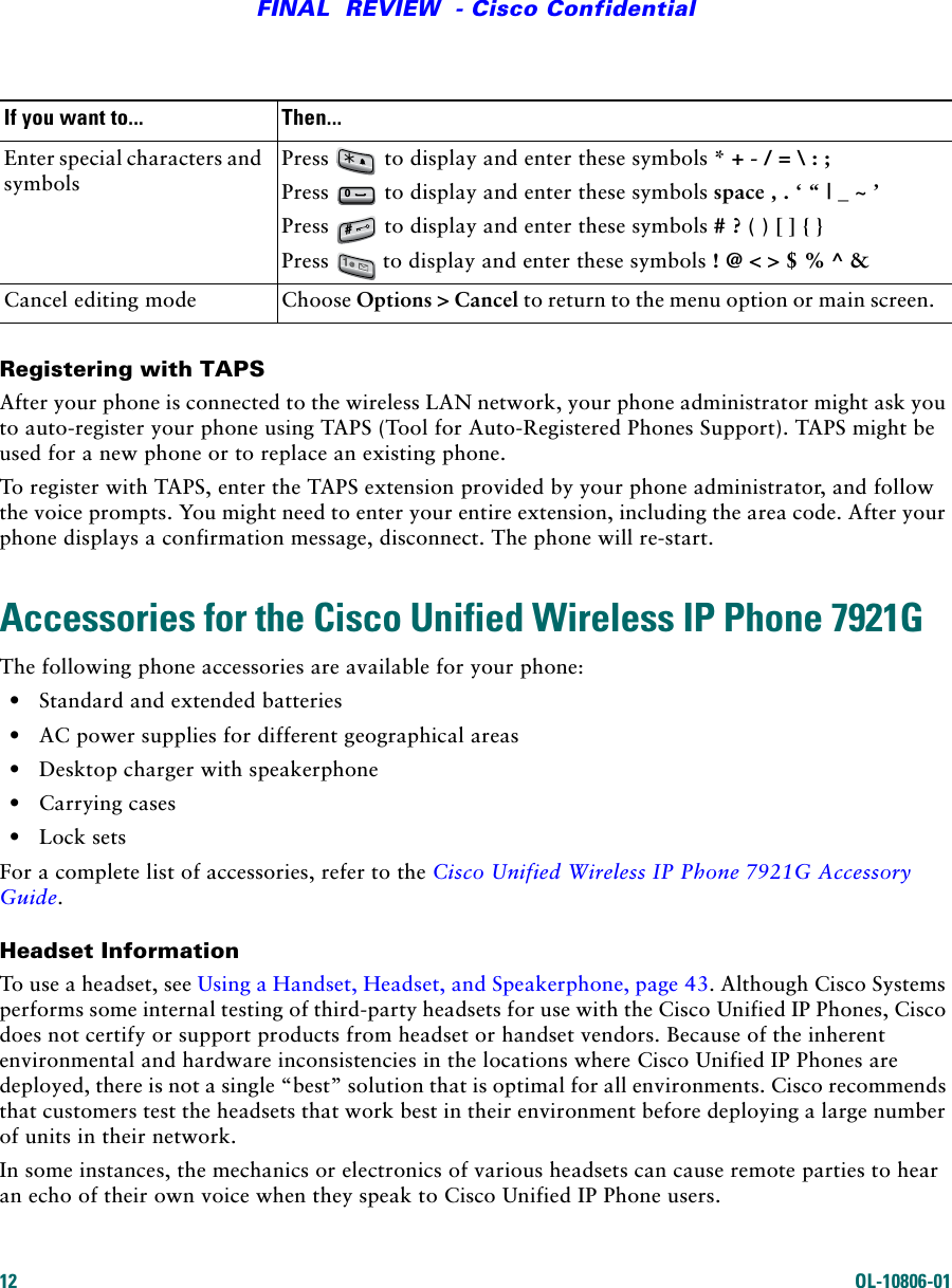 12 OL-10806-01FINAL  REVIEW  - Cisco ConfidentialRegistering with TAPSAfter your phone is connected to the wireless LAN network, your phone administrator might ask you to auto-register your phone using TAPS (Tool for Auto-Registered Phones Support). TAPS might be used for a new phone or to replace an existing phone. To register with TAPS, enter the TAPS extension provided by your phone administrator, and follow the voice prompts. You might need to enter your entire extension, including the area code. After your phone displays a confirmation message, disconnect. The phone will re-start.Accessories for the Cisco Unified Wireless IP Phone 7921GThe following phone accessories are available for your phone:•Standard and extended batteries•AC power supplies for different geographical areas•Desktop charger with speakerphone•Carrying cases•Lock setsFor a complete list of accessories, refer to the Cisco Unified Wireless IP Phone 7921G Accessory Guide.Headset InformationTo use a headset, see Using a Handset, Headset, and Speakerphone, page 43. Although Cisco Systems performs some internal testing of third-party headsets for use with the Cisco Unified IP Phones, Cisco does not certify or support products from headset or handset vendors. Because of the inherent environmental and hardware inconsistencies in the locations where Cisco Unified IP Phones are deployed, there is not a single “best” solution that is optimal for all environments. Cisco recommends that customers test the headsets that work best in their environment before deploying a large number of units in their network.In some instances, the mechanics or electronics of various headsets can cause remote parties to hear an echo of their own voice when they speak to Cisco Unified IP Phone users.Enter special characters and symbolsPress   to display and enter these symbols * + - / = \ : ;Press   to display and enter these symbols space , . ‘ “ | _ ~ ’ Press   to display and enter these symbols # ? ( ) [ ] { }Press   to display and enter these symbols ! @ &lt; &gt; $ % ^ &amp;Cancel editing mode Choose Options &gt; Cancel to return to the menu option or main screen. If you want to... Then...*0#1@