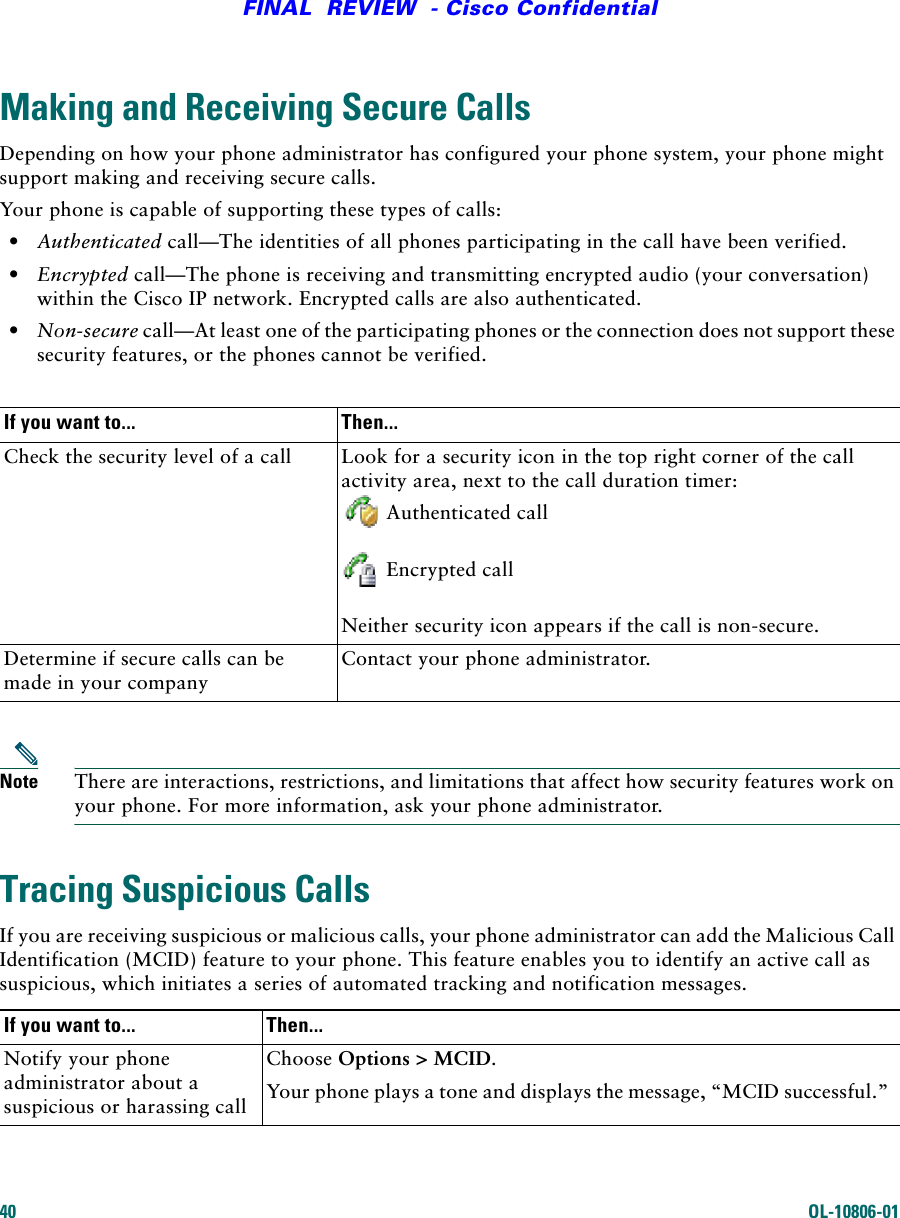40 OL-10806-01FINAL  REVIEW  - Cisco ConfidentialMaking and Receiving Secure CallsDepending on how your phone administrator has configured your phone system, your phone might support making and receiving secure calls.Your phone is capable of supporting these types of calls:•Authenticated call—The identities of all phones participating in the call have been verified.•Encrypted call—The phone is receiving and transmitting encrypted audio (your conversation) within the Cisco IP network. Encrypted calls are also authenticated.•Non-secure call—At least one of the participating phones or the connection does not support these security features, or the phones cannot be verified.Note There are interactions, restrictions, and limitations that affect how security features work on your phone. For more information, ask your phone administrator.Tracing Suspicious CallsIf you are receiving suspicious or malicious calls, your phone administrator can add the Malicious Call Identification (MCID) feature to your phone. This feature enables you to identify an active call as suspicious, which initiates a series of automated tracking and notification messages.If you want to... Then...Check the security level of a call Look for a security icon in the top right corner of the call activity area, next to the call duration timer:Authenticated callEncrypted callNeither security icon appears if the call is non-secure.Determine if secure calls can be made in your companyContact your phone administrator. If you want to... Then...Notify your phone administrator about a suspicious or harassing callChoose Options &gt; MCID. Your phone plays a tone and displays the message, “MCID successful.”