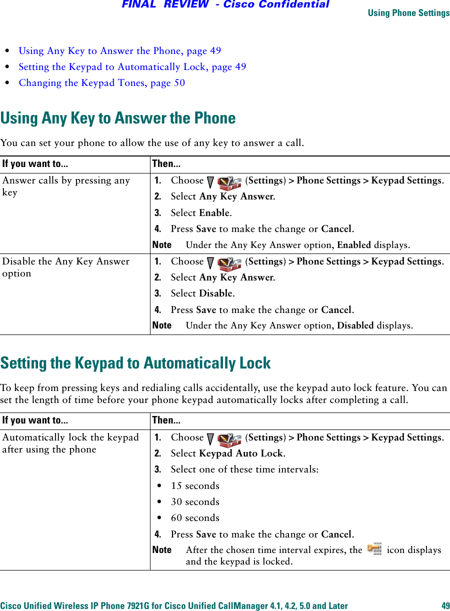 Using Phone SettingsCisco Unified Wireless IP Phone 7921G for Cisco Unified CallManager 4.1, 4.2, 5.0 and Later 49FINAL  REVIEW  - Cisco Confidential•Using Any Key to Answer the Phone, page 49•Setting the Keypad to Automatically Lock, page 49•Changing the Keypad Tones, page 50Using Any Key to Answer the PhoneYou can set your phone to allow the use of any key to answer a call.Setting the Keypad to Automatically LockTo keep from pressing keys and redialing calls accidentally, use the keypad auto lock feature. You can set the length of time before your phone keypad automatically locks after completing a call.If you want to... Then...Answer calls by pressing any key1. Choose    (Settings) &gt; Phone Settings &gt; Keypad Settings.2. Select Any Key Answer.3. Select Enable.4. Press Save to make the change or Cancel.Note Under the Any Key Answer option, Enabled displays.Disable the Any Key Answer option1. Choose    (Settings) &gt; Phone Settings &gt; Keypad Settings.2. Select Any Key Answer.3. Select Disable.4. Press Save to make the change or Cancel.Note Under the Any Key Answer option, Disabled displays.If you want to... Then...Automatically lock the keypad after using the phone1. Choose    (Settings) &gt; Phone Settings &gt; Keypad Settings.2. Select Keypad Auto Lock.3. Select one of these time intervals:•15 seconds•30 seconds•60 seconds4. Press Save to make the change or Cancel.Note After the chosen time interval expires, the   icon displays and the keypad is locked.