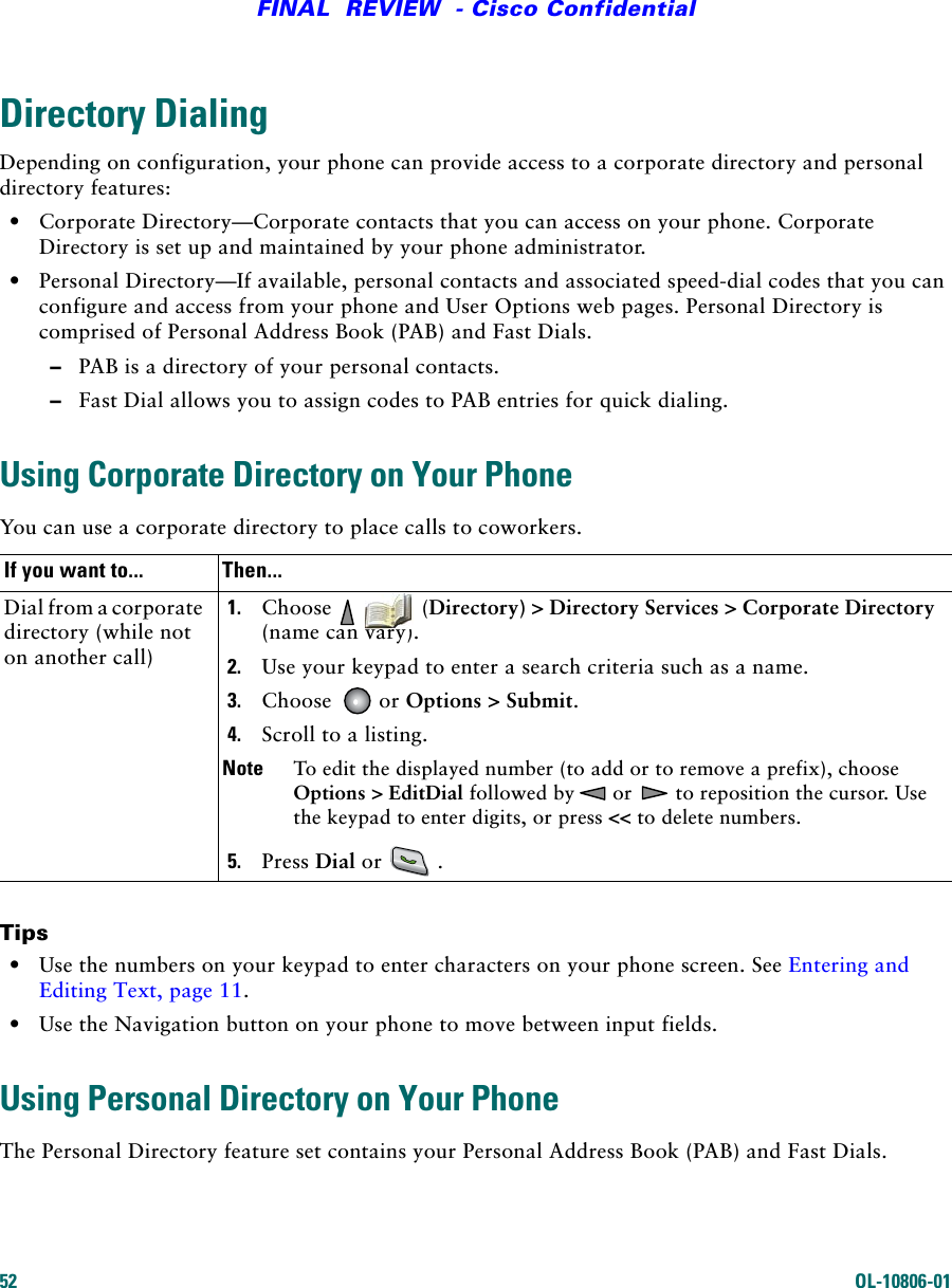 52 OL-10806-01FINAL  REVIEW  - Cisco ConfidentialDirectory DialingDepending on configuration, your phone can provide access to a corporate directory and personal directory features:•Corporate Directory—Corporate contacts that you can access on your phone. Corporate Directory is set up and maintained by your phone administrator.•Personal Directory—If available, personal contacts and associated speed-dial codes that you can configure and access from your phone and User Options web pages. Personal Directory is comprised of Personal Address Book (PAB) and Fast Dials.–PAB is a directory of your personal contacts.–Fast Dial allows you to assign codes to PAB entries for quick dialing.Using Corporate Directory on Your PhoneYou can use a corporate directory to place calls to coworkers. Tips•Use the numbers on your keypad to enter characters on your phone screen. See Entering and Editing Text, page 11.•Use the Navigation button on your phone to move between input fields.Using Personal Directory on Your PhoneThe Personal Directory feature set contains your Personal Address Book (PAB) and Fast Dials. If you want to... Then...Dial from a corporate directory (while not on another call)1. Choose    (Directory) &gt; Directory Services &gt; Corporate Directory (name can vary).2. Use your keypad to enter a search criteria such as a name.3. Choose   or Options &gt; Submit.4. Scroll to a listing.Note To edit the displayed number (to add or to remove a prefix), choose Options &gt; EditDial followed by  or   to reposition the cursor. Use the keypad to enter digits, or press &lt;&lt; to delete numbers.5. Press Dial or .