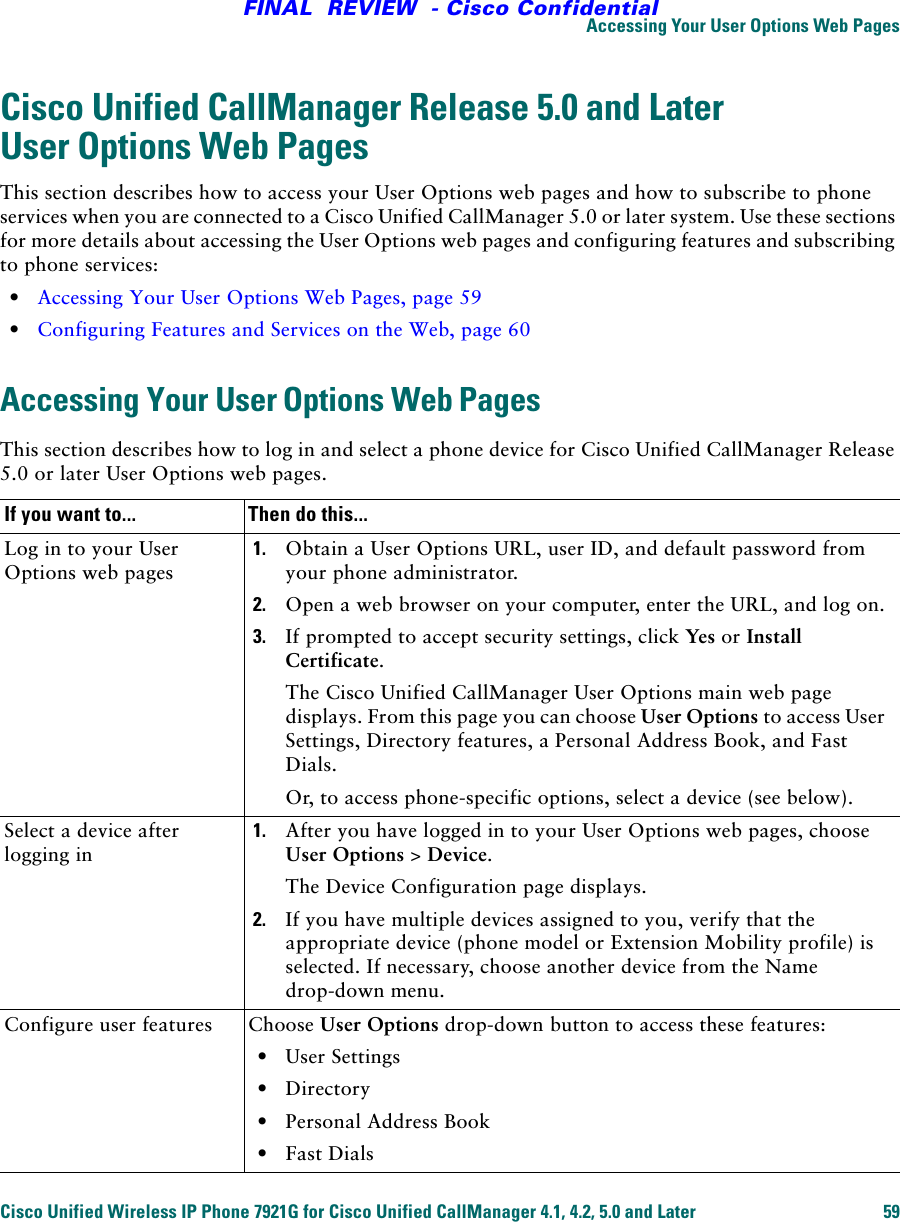 Accessing Your User Options Web PagesCisco Unified Wireless IP Phone 7921G for Cisco Unified CallManager 4.1, 4.2, 5.0 and Later 59FINAL  REVIEW  - Cisco ConfidentialCisco Unified CallManager Release 5.0 and Later User Options Web PagesThis section describes how to access your User Options web pages and how to subscribe to phone services when you are connected to a Cisco Unified CallManager 5.0 or later system. Use these sections for more details about accessing the User Options web pages and configuring features and subscribing to phone services:•Accessing Your User Options Web Pages, page 59•Configuring Features and Services on the Web, page 60Accessing Your User Options Web PagesThis section describes how to log in and select a phone device for Cisco Unified CallManager Release 5.0 or later User Options web pages.If you want to... Then do this...Log in to your User Options web pages1. Obtain a User Options URL, user ID, and default password from your phone administrator.2. Open a web browser on your computer, enter the URL, and log on.3. If prompted to accept security settings, click Yes or Install Certificate.The Cisco Unified CallManager User Options main web page displays. From this page you can choose User Options to access User Settings, Directory features, a Personal Address Book, and Fast Dials.Or, to access phone-specific options, select a device (see below).Select a device after logging in1. After you have logged in to your User Options web pages, choose User Options &gt; Device.The Device Configuration page displays. 2. If you have multiple devices assigned to you, verify that the appropriate device (phone model or Extension Mobility profile) is selected. If necessary, choose another device from the Name drop-down menu.Configure user features Choose User Options drop-down button to access these features:•User Settings•Directory•Personal Address Book•Fast Dials
