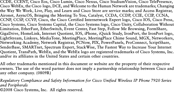  CCDE, CCENT, Cisco Eos, Cisco Lumin, Cisco Nexus, Cisco StadiumVision, Cisco TelePresence, Cisco WebEx, the Cisco logo, DCE, and Welcome to the Human Network are trademarks; Changing the Way We Work, Live, Play, and Learn and Cisco Store are service marks; and Access Registrar, Aironet, AsyncOS, Bringing the Meeting To You, Catalyst, CCDA, CCDP, CCIE, CCIP, CCNA, CCNP, CCSP, CCVP, Cisco, the Cisco Certified Internetwork Expert logo, Cisco IOS, Cisco Press, Cisco Systems, Cisco Systems Capital, the Cisco Systems logo, Cisco Unity, Collaboration Without Limitation, EtherFast, EtherSwitch, Event Center, Fast Step, Follow Me Browsing, FormShare, GigaDrive, HomeLink, Internet Quotient, IOS, iPhone, iQuick Study, IronPort, the IronPort logo, LightStream, Linksys, MediaTone, MeetingPlace, MeetingPlace Chime Sound, MGX, Networkers, Networking Academy, Network Registrar, PCNow, PIX, PowerPanels, ProConnect, ScriptShare, SenderBase, SMARTnet, Spectrum Expert, StackWise, The Fastest Way to Increase Your Internet Quotient, TransPath, WebEx, and the WebEx logo are registered trademarks of Cisco Systems, Inc. and/or its affiliates in the United States and certain other countries. All other trademarks mentioned in this document or website are the property of their respective owners. The use of the word partner does not imply a partnership relationship between Cisco and any other company. (0809R)Regulatory Compliance and Safety Information for Cisco Unified Wireless IP Phone 7920 Series and Peripherals ©2008 Cisco Systems, Inc.  All rights reserved.