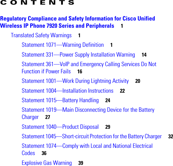 CONTENTS Regulatory Compliance and Safety Information for Cisco Unified Wireless IP Phone 7920 Series and Peripherals     1Translated Safety Warnings     1Statement 1071—Warning Definition     1Statement 331—Power Supply Installation Warning     14Statement 361—VoIP and Emergency Calling Services Do Not Function if Power Fails     16Statement 1001—Work During Lightning Activity     20Statement 1004—Installation Instructions     22Statement 1015—Battery Handling     24Statement 1019—Main Disconnecting Device for the Battery Charger     27Statement 1040—Product Disposal     29Statement 1045—Short-circuit Protection for the Battery Charger     32Statement 1074—Comply with Local and National Electrical Codes     36Explosive Gas Warning     39