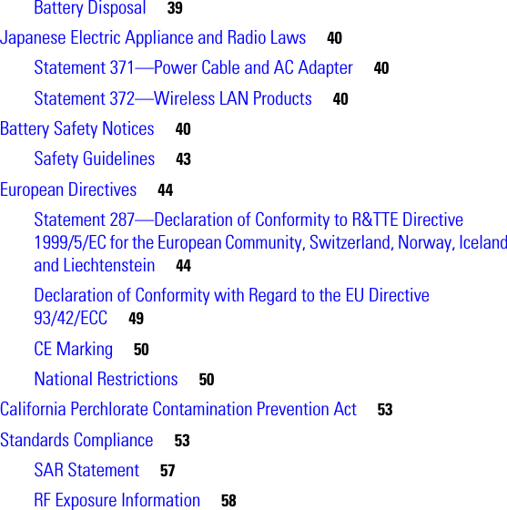  Battery Disposal     39Japanese Electric Appliance and Radio Laws     40Statement 371—Power Cable and AC Adapter     40Statement 372—Wireless LAN Products     40Battery Safety Notices     40Safety Guidelines     43European Directives     44Statement 287—Declaration of Conformity to R&amp;TTE Directive 1999/5/EC for the European Community, Switzerland, Norway, Iceland and Liechtenstein     44Declaration of Conformity with Regard to the EU Directive 93/42/ECC     49CE Marking     50National Restrictions     50California Perchlorate Contamination Prevention Act     53Standards Compliance     53SAR Statement     57RF Exposure Information     58