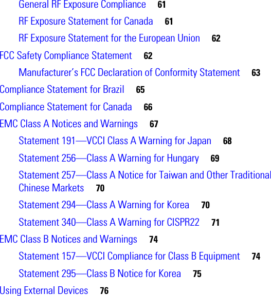  General RF Exposure Compliance     61RF Exposure Statement for Canada     61RF Exposure Statement for the European Union     62FCC Safety Compliance Statement     62Manufacturer’s FCC Declaration of Conformity Statement     63Compliance Statement for Brazil     65Compliance Statement for Canada     66EMC Class A Notices and Warnings     67Statement 191—VCCI Class A Warning for Japan     68Statement 256—Class A Warning for Hungary     69Statement 257—Class A Notice for Taiwan and Other Traditional Chinese Markets     70Statement 294—Class A Warning for Korea     70Statement 340—Class A Warning for CISPR22     71EMC Class B Notices and Warnings     74Statement 157—VCCI Compliance for Class B Equipment     74Statement 295—Class B Notice for Korea     75Using External Devices     76