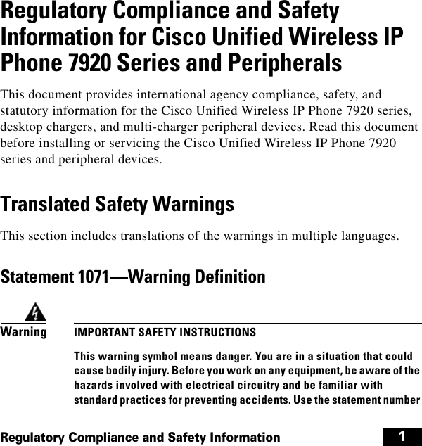  1Regulatory Compliance and Safety InformationRegulatory Compliance and Safety Information for Cisco Unified Wireless IP Phone 7920 Series and PeripheralsThis document provides international agency compliance, safety, and statutory information for the Cisco Unified Wireless IP Phone 7920 series, desktop chargers, and multi-charger peripheral devices. Read this document before installing or servicing the Cisco Unified Wireless IP Phone 7920 series and peripheral devices.Translated Safety WarningsThis section includes translations of the warnings in multiple languages.Statement 1071—Warning DefinitionWarning IMPORTANT SAFETY INSTRUCTIONSThis warning symbol means danger. You are in a situation that could cause bodily injury. Before you work on any equipment, be aware of the hazards involved with electrical circuitry and be familiar with standard practices for preventing accidents. Use the statement number 