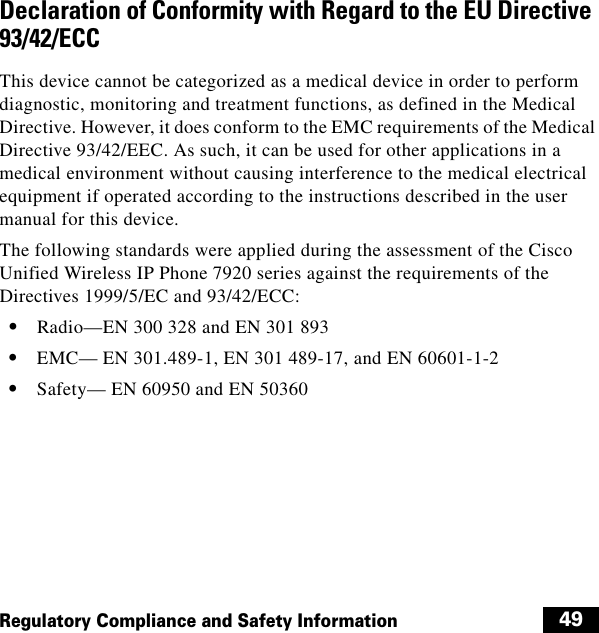  49Regulatory Compliance and Safety InformationDeclaration of Conformity with Regard to the EU Directive 93/42/ECC This device cannot be categorized as a medical device in order to perform diagnostic, monitoring and treatment functions, as defined in the Medical Directive. However, it does conform to the EMC requirements of the Medical Directive 93/42/EEC. As such, it can be used for other applications in a medical environment without causing interference to the medical electrical equipment if operated according to the instructions described in the user manual for this device.The following standards were applied during the assessment of the Cisco Unified Wireless IP Phone 7920 series against the requirements of the Directives 1999/5/EC and 93/42/ECC:  • Radio—EN 300 328 and EN 301 893  • EMC— EN 301.489-1, EN 301 489-17, and EN 60601-1-2  • Safety— EN 60950 and EN 50360