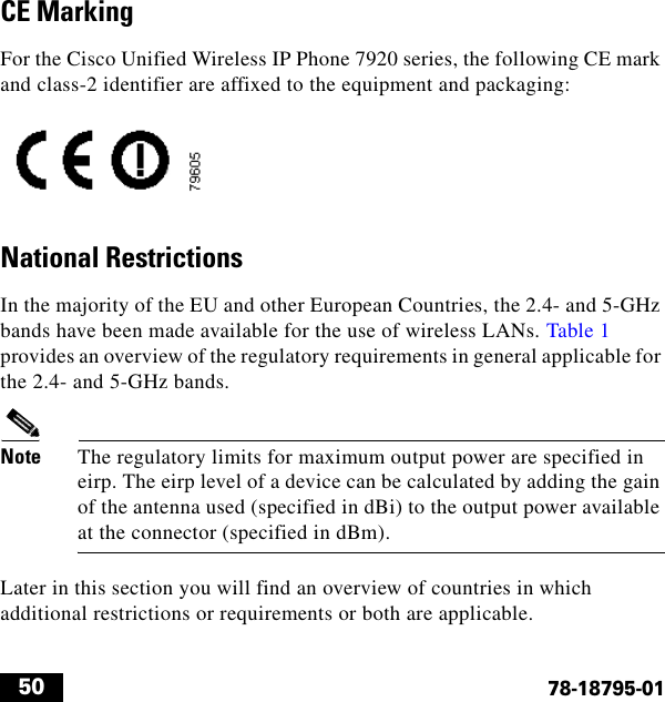  5078-18795-01CE MarkingFor the Cisco Unified Wireless IP Phone 7920 series, the following CE mark and class-2 identifier are affixed to the equipment and packaging:National RestrictionsIn the majority of the EU and other European Countries, the 2.4- and 5-GHz bands have been made available for the use of wireless LANs. Table 1 provides an overview of the regulatory requirements in general applicable for the 2.4- and 5-GHz bands.Note The regulatory limits for maximum output power are specified in eirp. The eirp level of a device can be calculated by adding the gain of the antenna used (specified in dBi) to the output power available at the connector (specified in dBm).Later in this section you will find an overview of countries in which additional restrictions or requirements or both are applicable.