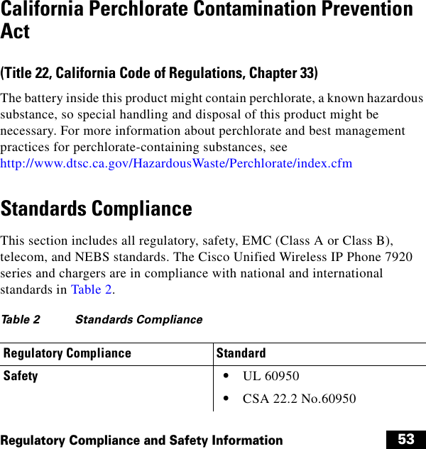  53Regulatory Compliance and Safety InformationCalifornia Perchlorate Contamination Prevention Act(Title 22, California Code of Regulations, Chapter 33)The battery inside this product might contain perchlorate, a known hazardous substance, so special handling and disposal of this product might be necessary. For more information about perchlorate and best management practices for perchlorate-containing substances, see http://www.dtsc.ca.gov/HazardousWaste/Perchlorate/index.cfmStandards ComplianceThis section includes all regulatory, safety, EMC (Class A or Class B), telecom, and NEBS standards. The Cisco Unified Wireless IP Phone 7920 series and chargers are in compliance with national and international standards in Table 2.Ta b l e  2 Standards Compliance Regulatory Compliance StandardSafety   • UL 60950   • CSA 22.2 No.60950