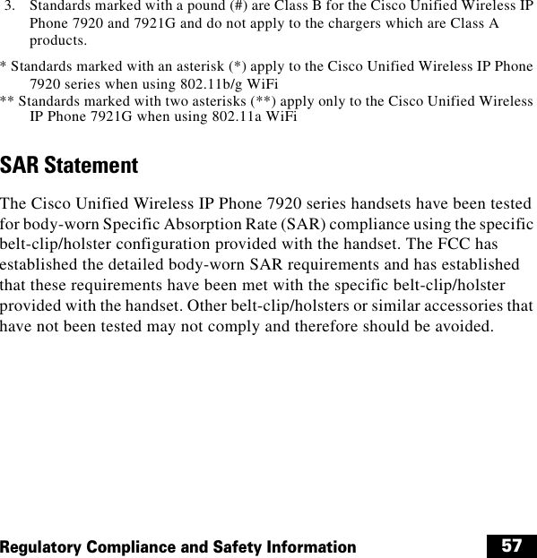  57Regulatory Compliance and Safety Information3. Standards marked with a pound (#) are Class B for the Cisco Unified Wireless IP Phone 7920 and 7921G and do not apply to the chargers which are Class A products.* Standards marked with an asterisk (*) apply to the Cisco Unified Wireless IP Phone 7920 series when using 802.11b/g WiFi** Standards marked with two asterisks (**) apply only to the Cisco Unified Wireless IP Phone 7921G when using 802.11a WiFiSAR StatementThe Cisco Unified Wireless IP Phone 7920 series handsets have been tested for body-worn Specific Absorption Rate (SAR) compliance using the specific belt-clip/holster configuration provided with the handset. The FCC has established the detailed body-worn SAR requirements and has established that these requirements have been met with the specific belt-clip/holster provided with the handset. Other belt-clip/holsters or similar accessories that have not been tested may not comply and therefore should be avoided.