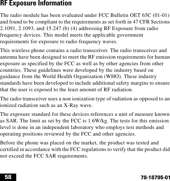  5878-18795-01RF Exposure InformationThe radio module has been evaluated under FCC Bulletin OET 65C (01-01) and found to be compliant to the requirements as set forth in 47 CFR Sections 2.1091, 2.1093, and 15.247 (b) (4) addressing RF Exposure from radio frequency devices. This model meets the applicable government requirements for exposure to radio frequency waves.This wireless phone contains a radio transceiver. The radio transceiver and antenna have been designed to meet the RF emission requirements for human exposure as specified by the FCC as well as by other agencies from other countries. These guidelines were developed by the industry based on guidance from the World Health Organization (WHO). These industry standards have been developed to include additional safety margins to ensure that the user is exposed to the least amount of RF radiation.The radio transceiver uses a non ionization type of radiation as opposed to an ionized radiation such as an X-Ray wave.The exposure standard for these devices references a unit of measure known as SAR. The limit as set by the FCC is 1.6W/kg. The tests for this emission level is done in an independent laboratory who employs test methods and operating positions reviewed by the FCC and other agencies.Before the phone was placed on the market, the product was tested and certified in accordance with the FCC regulations to verify that the product did not exceed the FCC SAR requirements.
