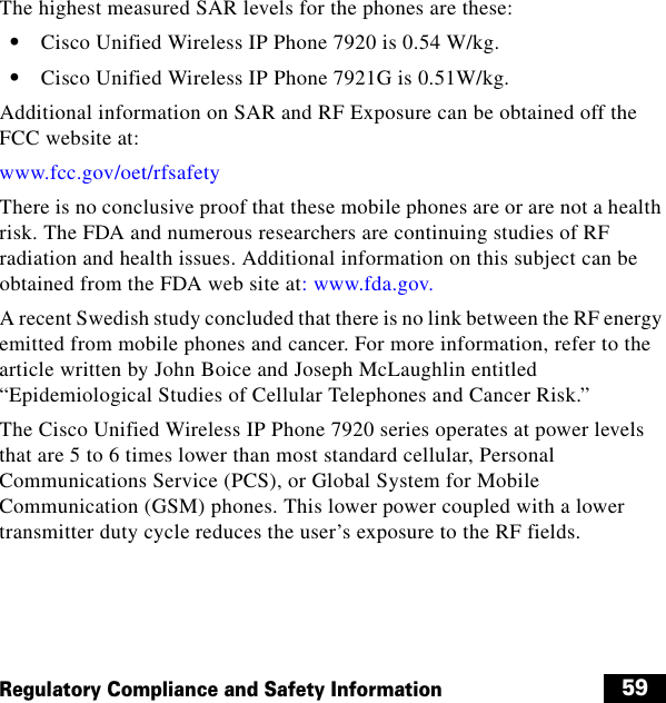  59Regulatory Compliance and Safety InformationThe highest measured SAR levels for the phones are these:  • Cisco Unified Wireless IP Phone 7920 is 0.54 W/kg.  • Cisco Unified Wireless IP Phone 7921G is 0.51W/kg.Additional information on SAR and RF Exposure can be obtained off the FCC website at:www.fcc.gov/oet/rfsafetyThere is no conclusive proof that these mobile phones are or are not a health risk. The FDA and numerous researchers are continuing studies of RF radiation and health issues. Additional information on this subject can be obtained from the FDA web site at: www.fda.gov.A recent Swedish study concluded that there is no link between the RF energy emitted from mobile phones and cancer. For more information, refer to the article written by John Boice and Joseph McLaughlin entitled “Epidemiological Studies of Cellular Telephones and Cancer Risk.”The Cisco Unified Wireless IP Phone 7920 series operates at power levels that are 5 to 6 times lower than most standard cellular, Personal Communications Service (PCS), or Global System for Mobile Communication (GSM) phones. This lower power coupled with a lower transmitter duty cycle reduces the user’s exposure to the RF fields.
