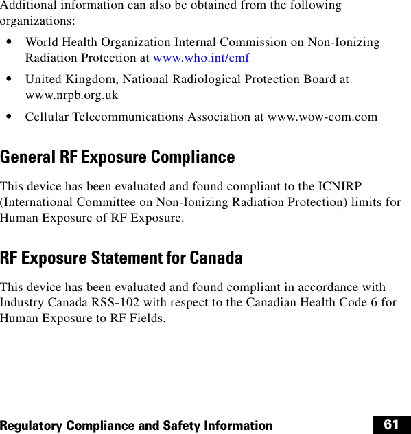 61Regulatory Compliance and Safety InformationAdditional information can also be obtained from the following organizations:  • World Health Organization Internal Commission on Non-Ionizing Radiation Protection at www.who.int/emf  • United Kingdom, National Radiological Protection Board at www.nrpb.org.uk  • Cellular Telecommunications Association at www.wow-com.comGeneral RF Exposure ComplianceThis device has been evaluated and found compliant to the ICNIRP (International Committee on Non-Ionizing Radiation Protection) limits for Human Exposure of RF Exposure.RF Exposure Statement for CanadaThis device has been evaluated and found compliant in accordance with Industry Canada RSS-102 with respect to the Canadian Health Code 6 for Human Exposure to RF Fields.