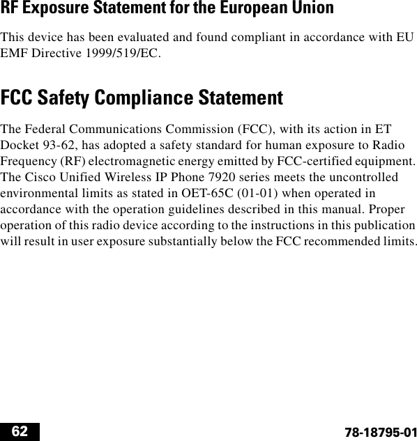  6278-18795-01RF Exposure Statement for the European UnionThis device has been evaluated and found compliant in accordance with EU EMF Directive 1999/519/EC.FCC Safety Compliance StatementThe Federal Communications Commission (FCC), with its action in ET Docket 93-62, has adopted a safety standard for human exposure to Radio Frequency (RF) electromagnetic energy emitted by FCC-certified equipment. The Cisco Unified Wireless IP Phone 7920 series meets the uncontrolled environmental limits as stated in OET-65C (01-01) when operated in accordance with the operation guidelines described in this manual. Proper operation of this radio device according to the instructions in this publication will result in user exposure substantially below the FCC recommended limits.