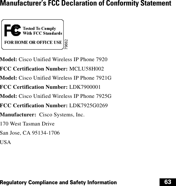  63Regulatory Compliance and Safety InformationManufacturer’s FCC Declaration of Conformity StatementModel: Cisco Unified Wireless IP Phone 7920 FCC Certification Number: MCLU58H002Model: Cisco Unified Wireless IP Phone 7921G FCC Certification Number: LDK7900001Model: Cisco Unified Wireless IP Phone 7925G FCC Certification Number: LDK7925G0269Manufacturer:  Cisco Systems, Inc.170 West Tasman DriveSan Jose, CA 95134-1706USA