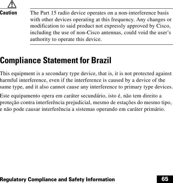  65Regulatory Compliance and Safety InformationCaution The Part 15 radio device operates on a non-interference basis with other devices operating at this frequency. Any changes or modification to said product not expressly approved by Cisco, including the use of non-Cisco antennas, could void the user’s authority to operate this device.Compliance Statement for BrazilThis equipment is a secondary type device, that is, it is not protected against harmful interference, even if the interference is caused by a device of the same type, and it also cannot cause any interference to primary type devices.Este equipamento opera em caráter secundário, isto é, não tem direito a proteção contra interferência prejudicial, mesmo de estações do mesmo tipo, e não pode causar interferência a sistemas operando em caráter primário.